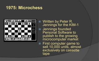 1975: Microchess
 Written by Peter R.
Jennings for the KIM-1
 Jennings founded
Personal Software to
publish to the growing
microcomputer market
 First computer game to
sell 10,000 units, almost
exclusively on cassette
tape
 
