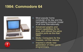 1984: Commodore 64
 Most popular home
computer of its day and the
best-selling computer model
of all time internationally
 Advanced graphic and
sound capabilities for its
time, and utilized the same
joystick ports as the Atari
2600
 Motto: Computers for the
masses, not the classes
 Inspired a whole new
generation of video game
programmers
 