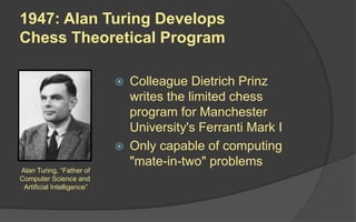  Colleague Dietrich Prinz
writes the limited chess
program for Manchester
University's Ferranti Mark I
 Only capable of computing
"mate-in-two" problems
Alan Turing, “Father of
Computer Science and
Artificial Intelligence”
1947: Alan Turing Develops
Chess Theoretical Program
 