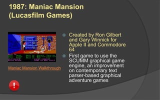  Created by Ron Gilbert
and Gary Winnick for
Apple II and Commodore
64
 First game to use the
SCUMM graphical game
engine, an improvement
on contemporary text
parser-based graphical
adventure games
1987: Maniac Mansion
(Lucasfilm Games)
Maniac Mansion Walkthrough
 