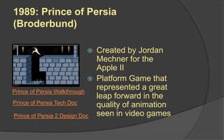 1989: Prince of Persia
(Broderbund)
 Created by Jordan
Mechner for the
Apple II
 Platform Game that
represented a great
leap forward in the
quality of animation
seen in video games
Prince of Persia Walkthrough
Prince of Persia 2 Design Doc
Prince of Persia Tech Doc
 