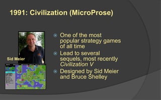 1991: Civilization (MicroProse)
 One of the most
popular strategy games
of all time
 Lead to several
sequels, most recently
Civilization V
 Designed by Sid Meier
and Bruce Shelley
Sid Meier
 