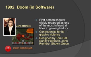 1992: Doom (id Software)
 First-person shooter
widely regarded as one
of the most influential
titles in gaming history
 Controversial for its
graphic violence
 Designed by Tom Hall,
Sandy Peterson, John
Romero, Shawn Green
John Romero
Doom Walkthrough
 