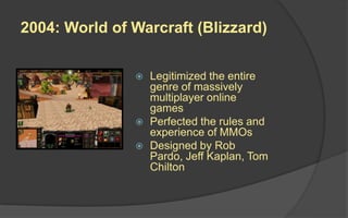 2004: World of Warcraft (Blizzard)
 Legitimized the entire
genre of massively
multiplayer online
games
 Perfected the rules and
experience of MMOs
 Designed by Rob
Pardo, Jeff Kaplan, Tom
Chilton
 