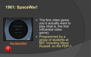 1961: SpaceWar!
 The first video game
you’d actually want to
play (that is, the first
influential video
game).
 Programmed by a
group of students at
MIT, including Steve
Russell, on the PDP-1
Play SpaceWar!
 