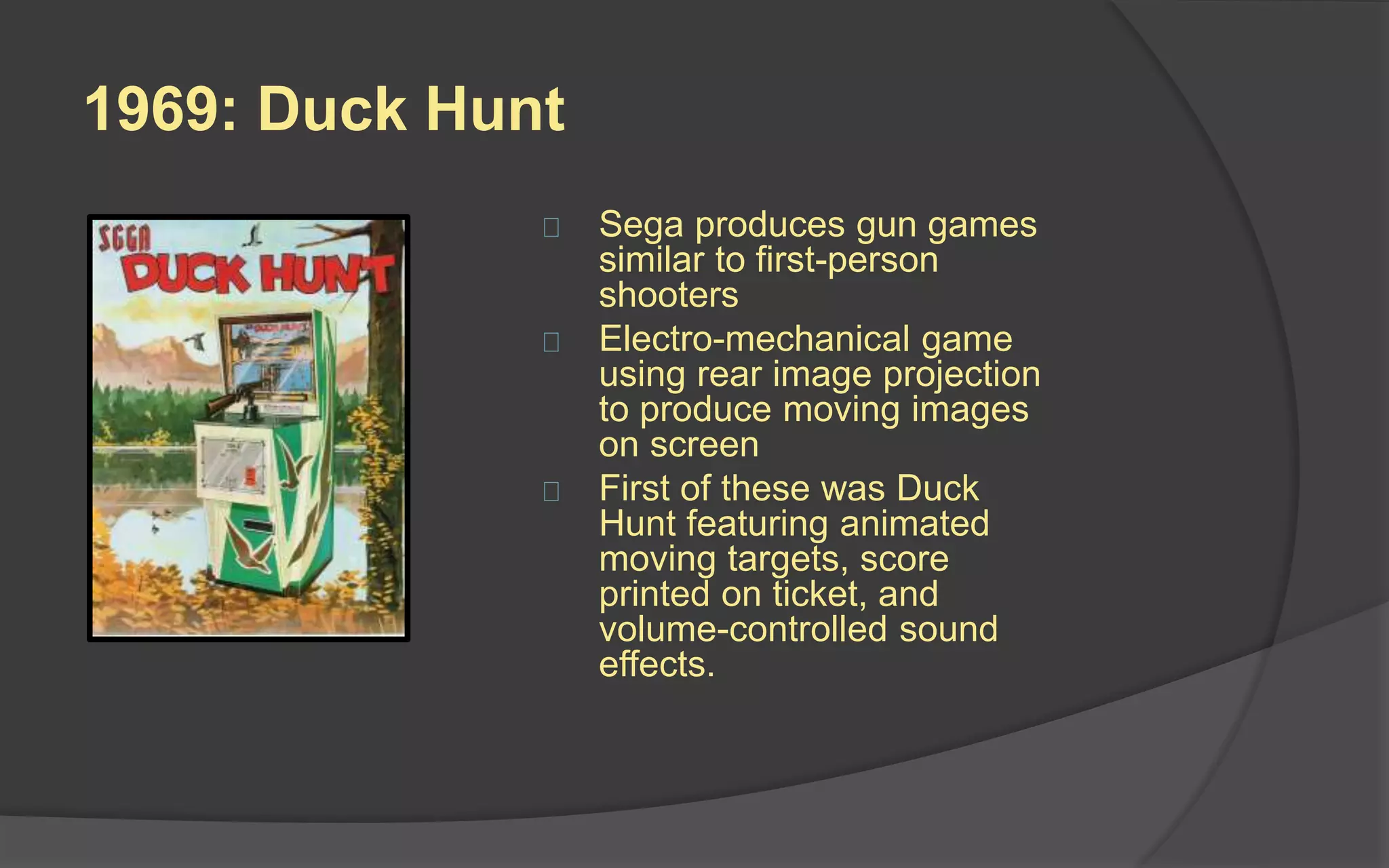 1969: Duck Hunt
 Sega produces gun games
similar to first-person
shooters
 Electro-mechanical game
using rear image projection
to produce moving images
on screen
 First of these was Duck
Hunt featuring animated
moving targets, score
printed on ticket, and
volume-controlled sound
effects
 