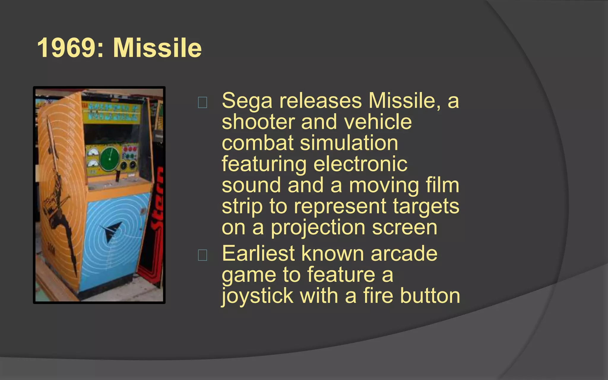 1969: Missile
 Sega releases Missile, a
shooter and vehicle
combat simulation
featuring electronic
sound and a moving film
strip to represent targets
on a projection screen
 Earliest known arcade
game to feature a
joystick with a fire button
 