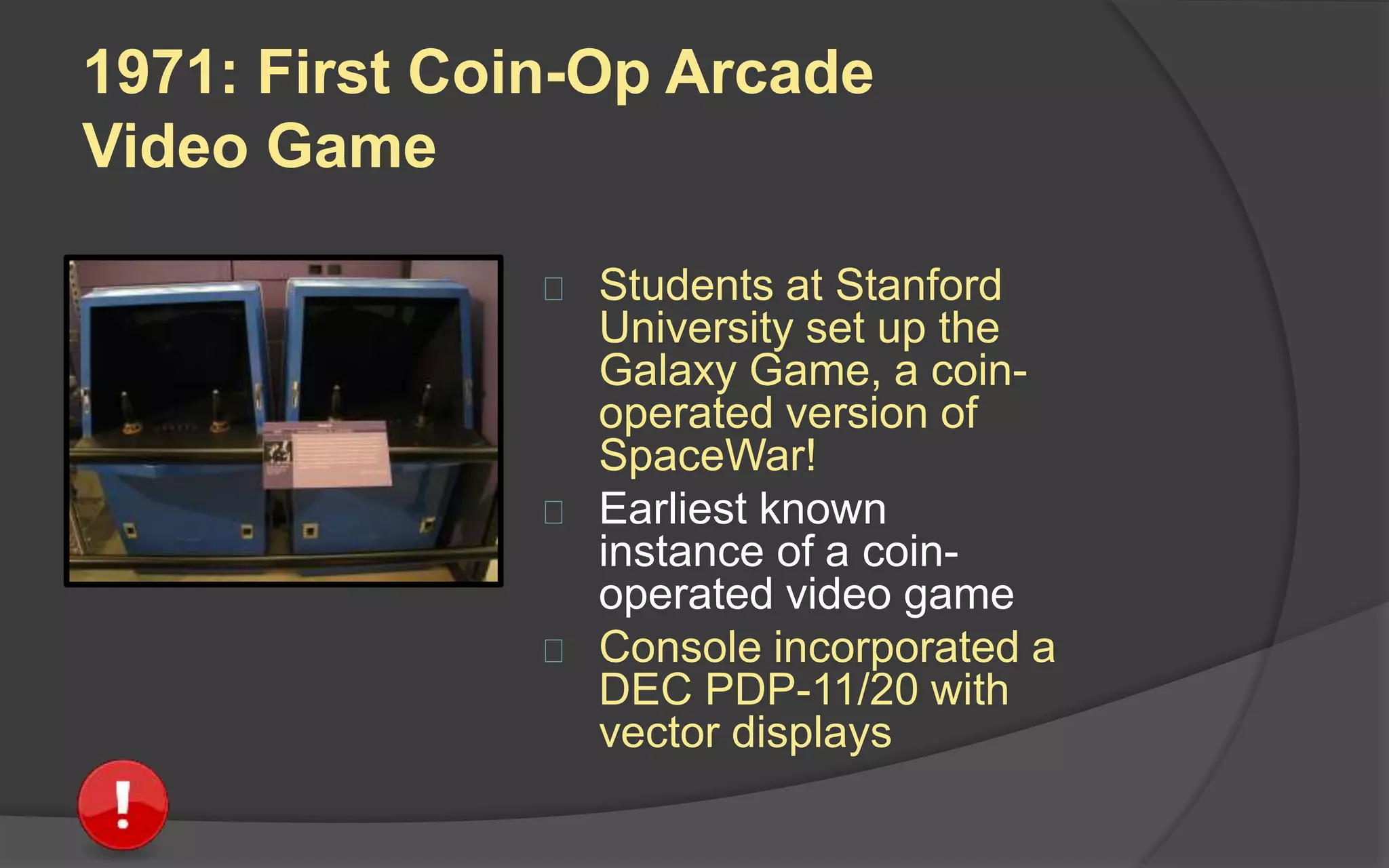 1971: First Coin-Op Arcade
Video Game
 Students at Stanford
University set up the
Galaxy Game, a coin-
operated version of
SpaceWar!
 Earliest known
instance of a coin-
operated video game
 Console incorporated a
DEC PDP-11/20 with
vector displays
 