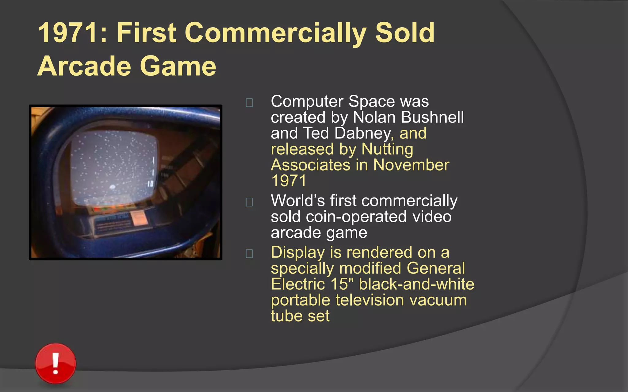 1971: First Commercially Sold
Arcade Game
 Computer Space was
created by Nolan Bushnell
and Ted Dabney, and
released by Nutting
Associates in November
1971
 World’s first commercially
sold coin-operated video
arcade game
 Display is rendered on a
specially modified General
Electric 15" black-and-white
portable television vacuum
tube set
 