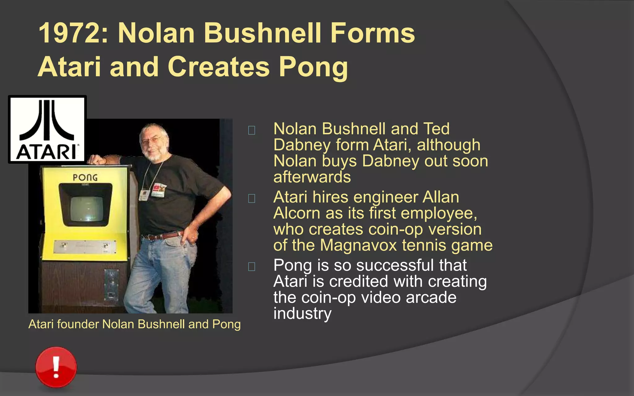 1972: Nolan Bushnell Forms
Atari and Creates Pong
 Nolan Bushnell and Ted
Dabney form Atari, although
Nolan buys Dabney out soon
afterwards
 Atari hires engineer Allan
Alcorn as its first employee,
who creates coin-op version
of the Magnavox tennis game
 Pong is so successful in
bringing video games to the
masses that Atari is credited
with creating the coin-op
video arcade industryAtari founder Nolan Bushnell and Pong
 