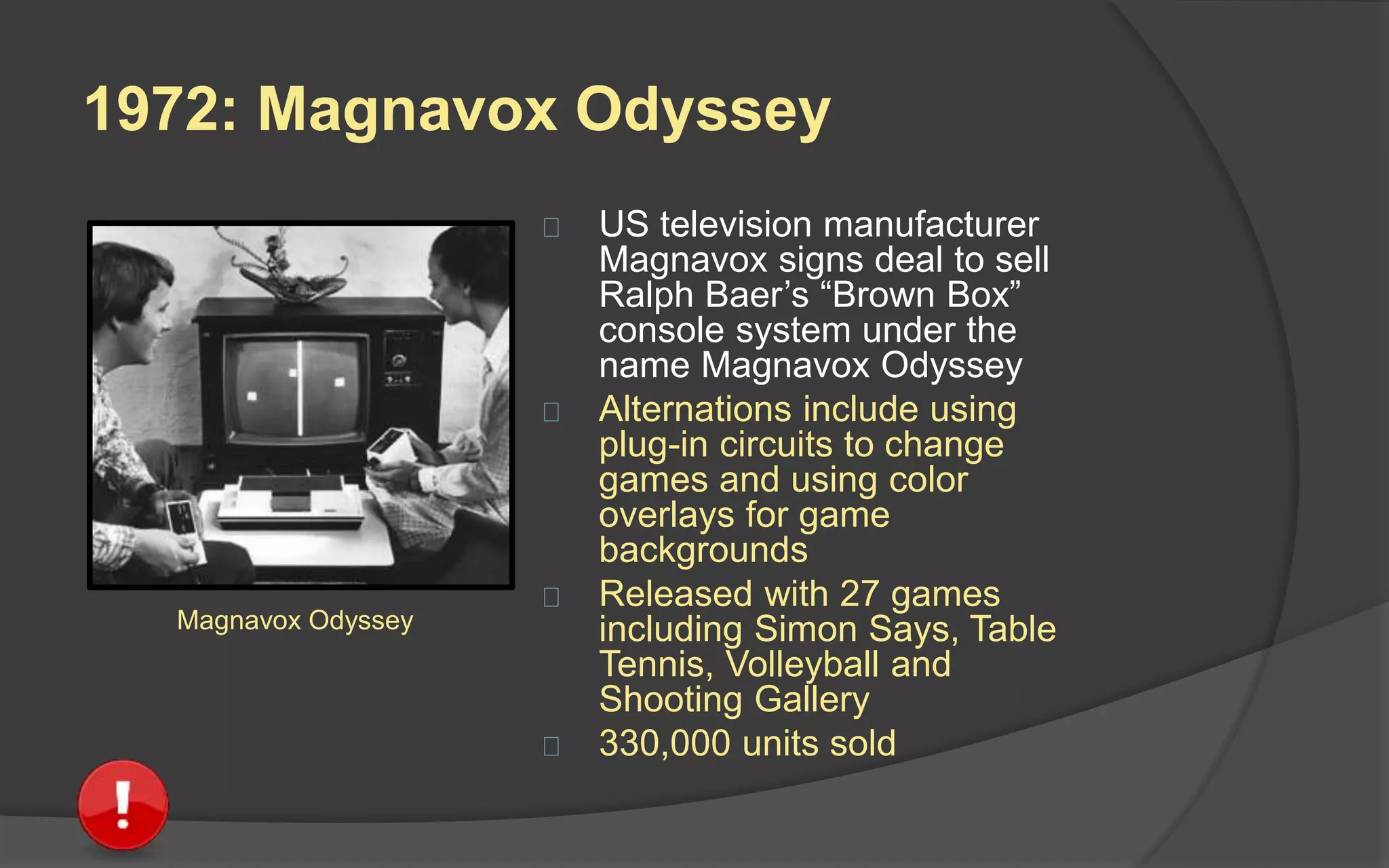 1972: Magnavox Odyssey
 US television manufacturer
Magnavox signs deal to sell
Ralph Baer’s “Brown Box”
console system under the
name Magnavox Odyssey
 Alternations include using
plug-in circuits to change
games and using color
overlays for game
backgrounds
 Released with 27 games
including Simon Says, Table
Tennis, Volleyball and
Shooting Gallery
 330,000 units sold
Magnavox Odyssey
 