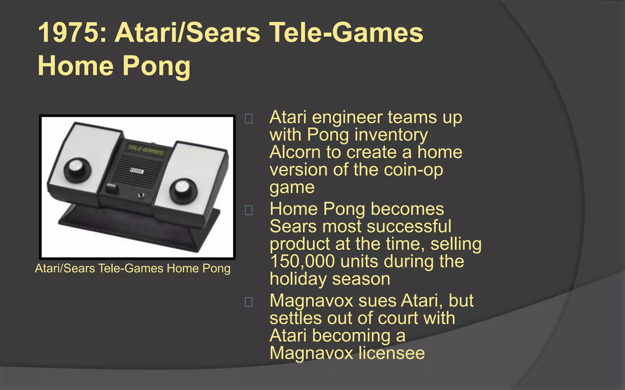 1975: Atari/Sears Tele-Games
Home Pong
 Atari engineer teams up
with Pong inventor Alcorn
to create a home version
of the coin-op game
 Home Pong becomes
Sears most successful
product at the time, selling
150,000 units during the
holiday season
 Magnavox sues Atari, but
settles out of court with
Atari becoming a
Magnavox licensee
Atari/Sears Tele-Games Home Pong
 