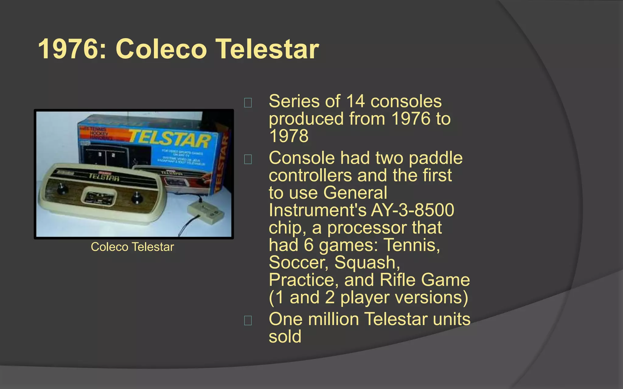 1976: Coleco Telestar
 Series of 14 consoles
produced from 1976 to
1978
 Console had two paddle
controllers and the first
to use General
Instrument's AY-3-8500
chip, a processor that
had 6 games: Tennis,
Soccer, Squash,
Practice, and Rifle Game
(1 and 2 player versions)
 One million Telestar units
sold
Coleco Telestar
 
