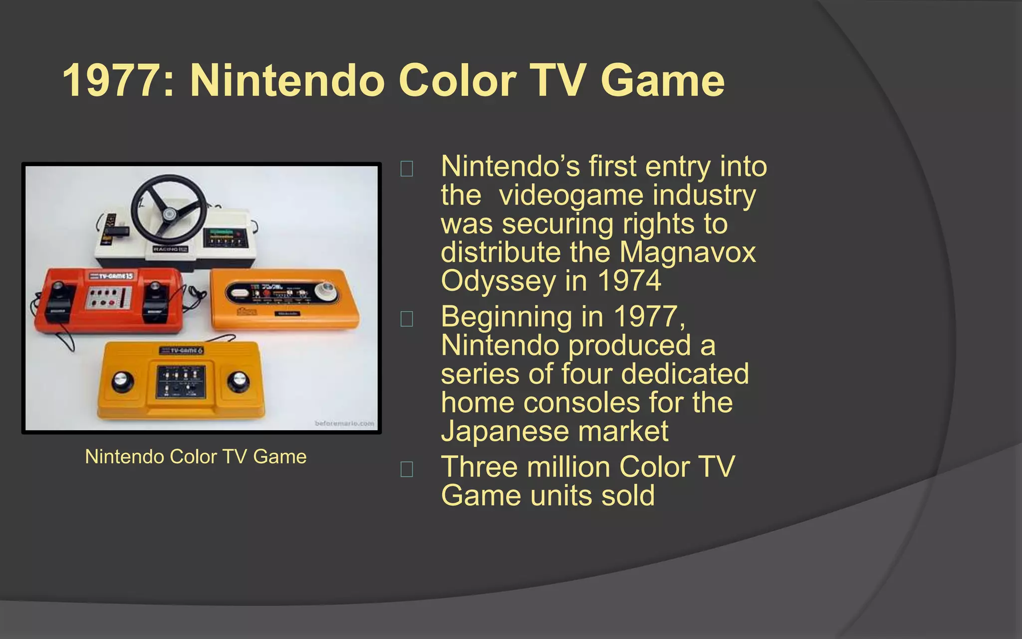 1977: Nintendo Color TV Game
 Nintendo’s first entry into
the videogame industry
was securing rights to
distribute the Magnavox
Odyssey in 1974
 Beginning in 1977,
Nintendo produced a
series of four dedicated
home consoles for the
Japanese market
 Three million Color TV
Game units sold
Nintendo Color TV Game
 