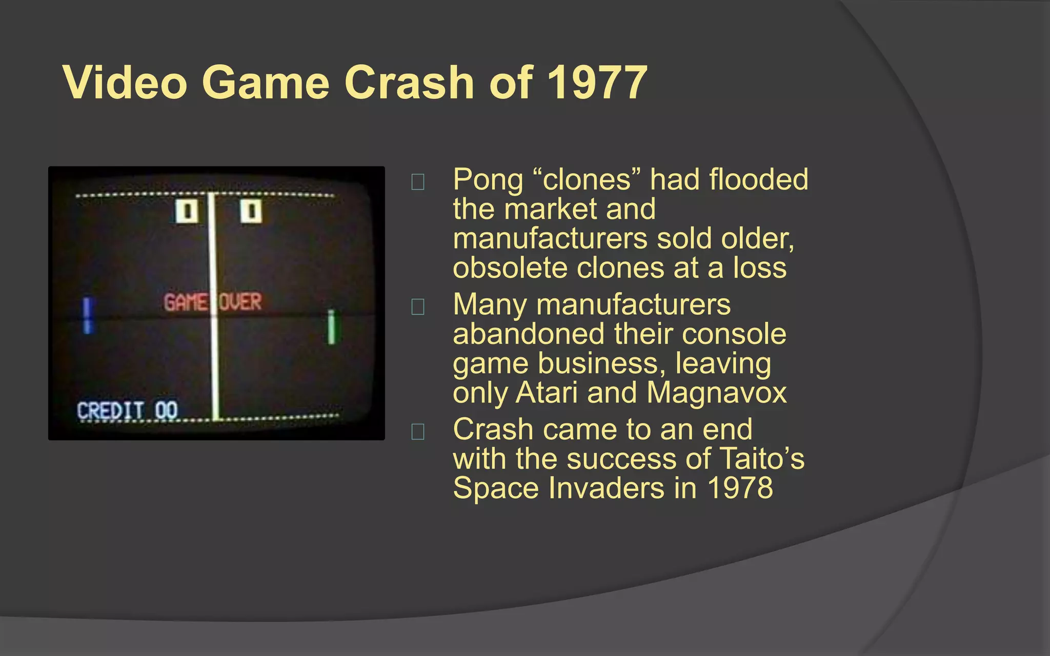 Video Game Crash of 1977
 Pong “clones” had flooded
the market and
manufacturers sold older,
obsolete clones at a loss
 Many manufacturers
abandoned their console
game business, leaving
only Atari and Magnavox
 Crash came to an end
with the success of Taito’s
Space Invaders in 1978
 