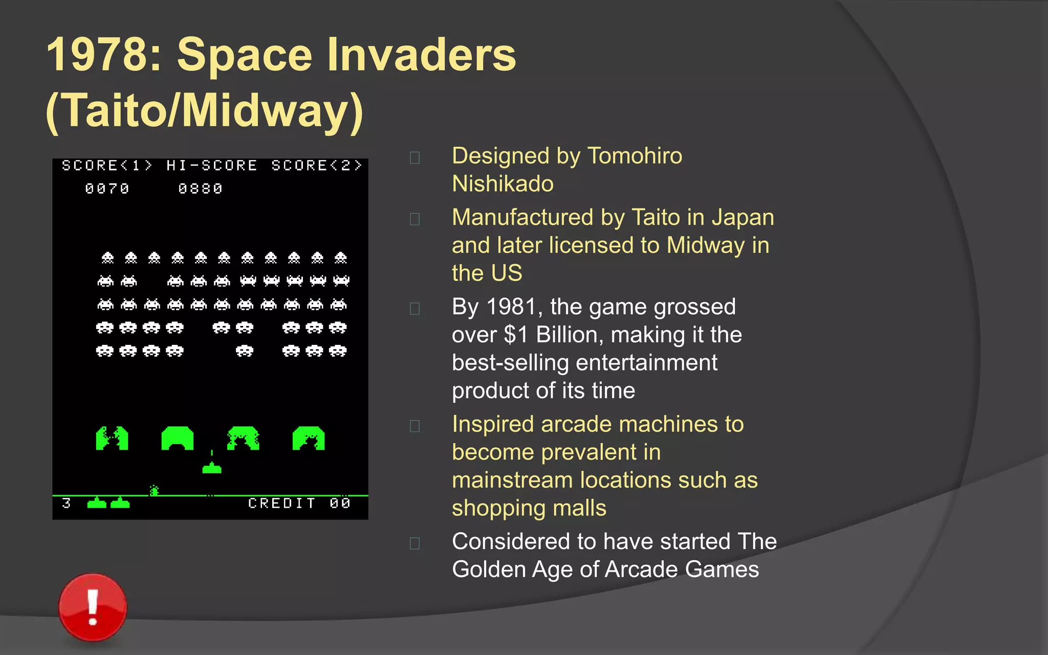 1978: Space Invaders
(Taito/Midway)
 Designed by Tomohiro
Nishikado
 Manufactured by Taito in Japan
and later licensed to Midway in
the US
 By 1981, the game grossed
over $1 Billion, making it the
best-selling entertainment
product of its time
 Inspired arcade machines to
become prevalent in
mainstream locations such as
shopping malls
 Considered to have started The
Golden Age of Arcade Games
 