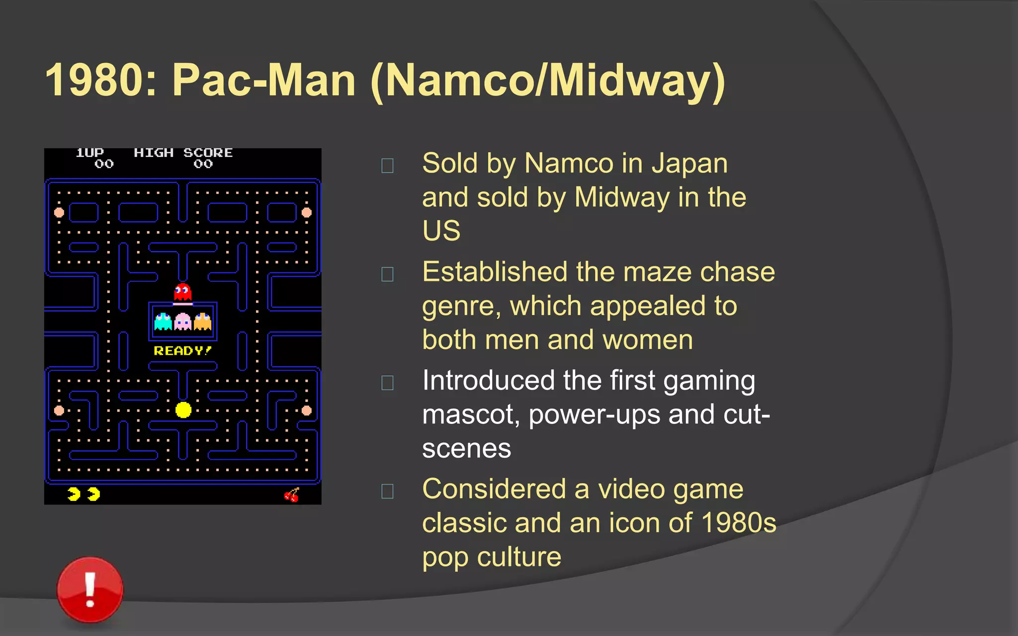1980: Pac-Man (Namco/Midway)
 Sold by Namco in Japan
and sold by Midway in the
US
 Established the maze chase
genre, which appealed to
both men and women
 Introduced the first gaming
mascot, power-ups and cut-
scenes
 Considered a video game
classic and an icon of 1980s
pop culture
 