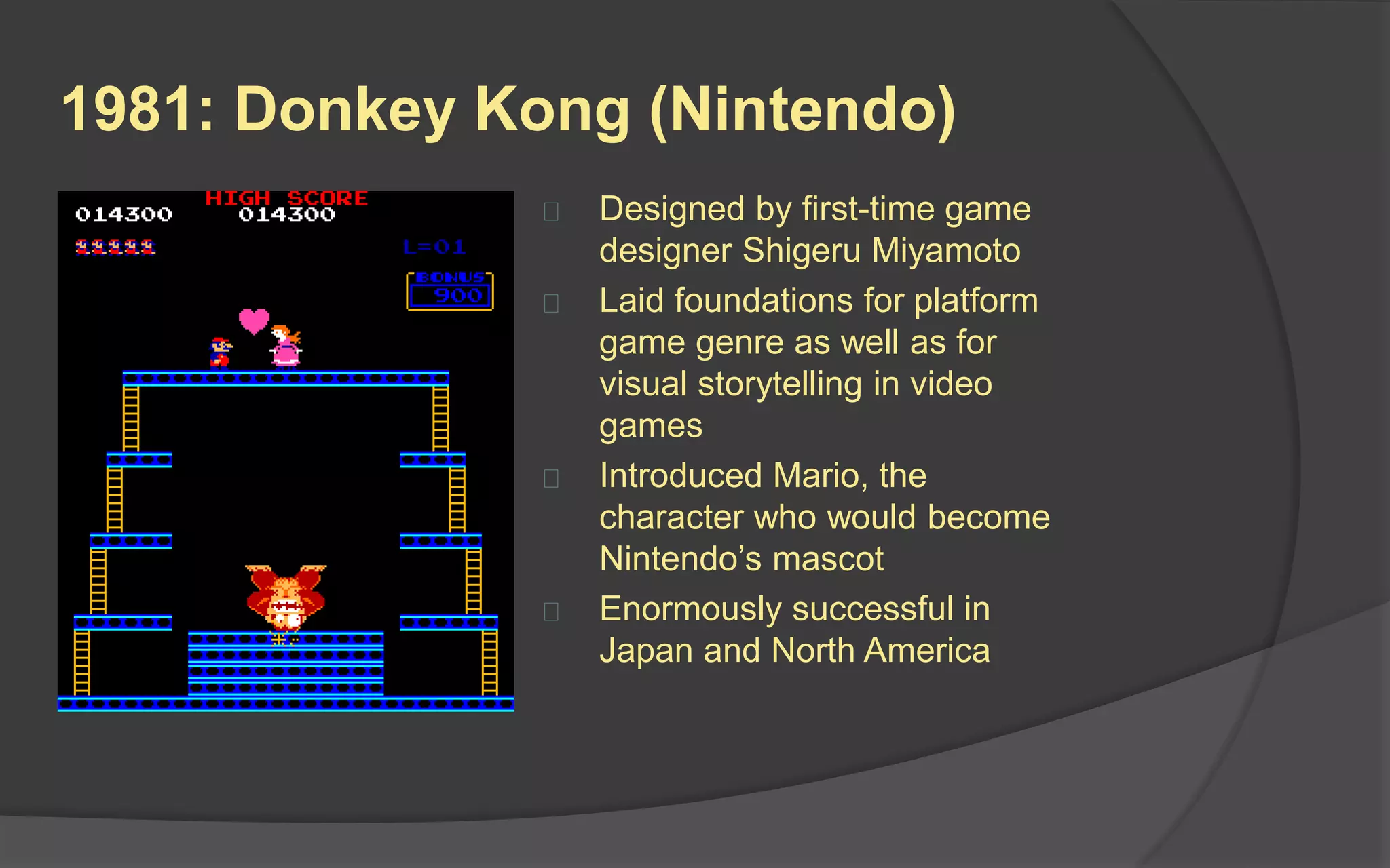 1981: Donkey Kong (Nintendo)
 Nintendo’s first big hit!
 Designed by first-time game
designer Shigeru Miyamoto
 Laid foundations for platform
game genre as well as for
visual storytelling in video
games
 Introduced Mario (originally
called “Jumpman”, the
character who would become
Nintendo’s mascot
 Enormously successful in
Japan and North America
 