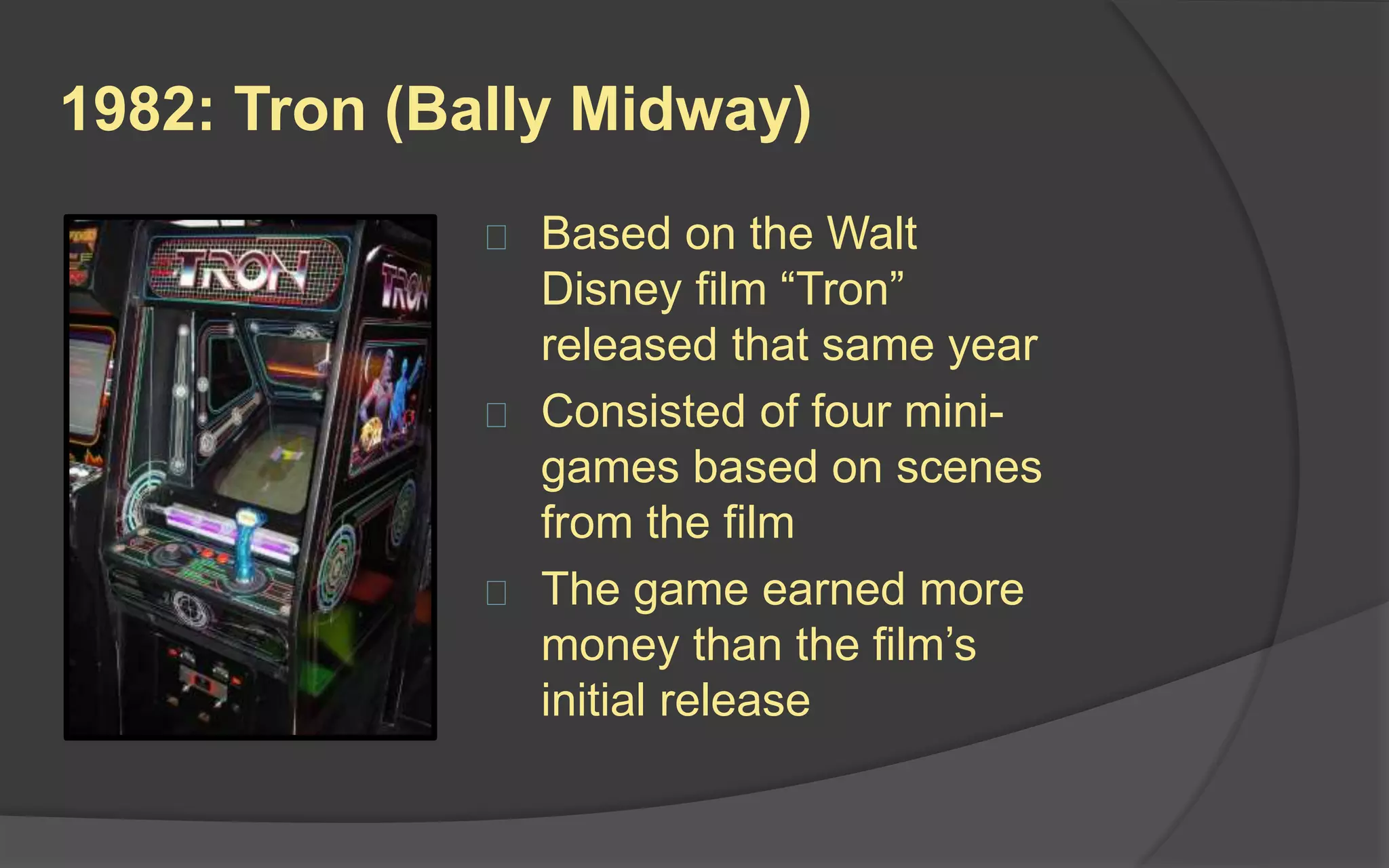 1982: Tron (Bally Midway)
 Based on the Walt
Disney film “Tron”
released that same year
 Consisted of four mini-
games based on scenes
from the film
 The game earned more
money than the film’s
initial release
 