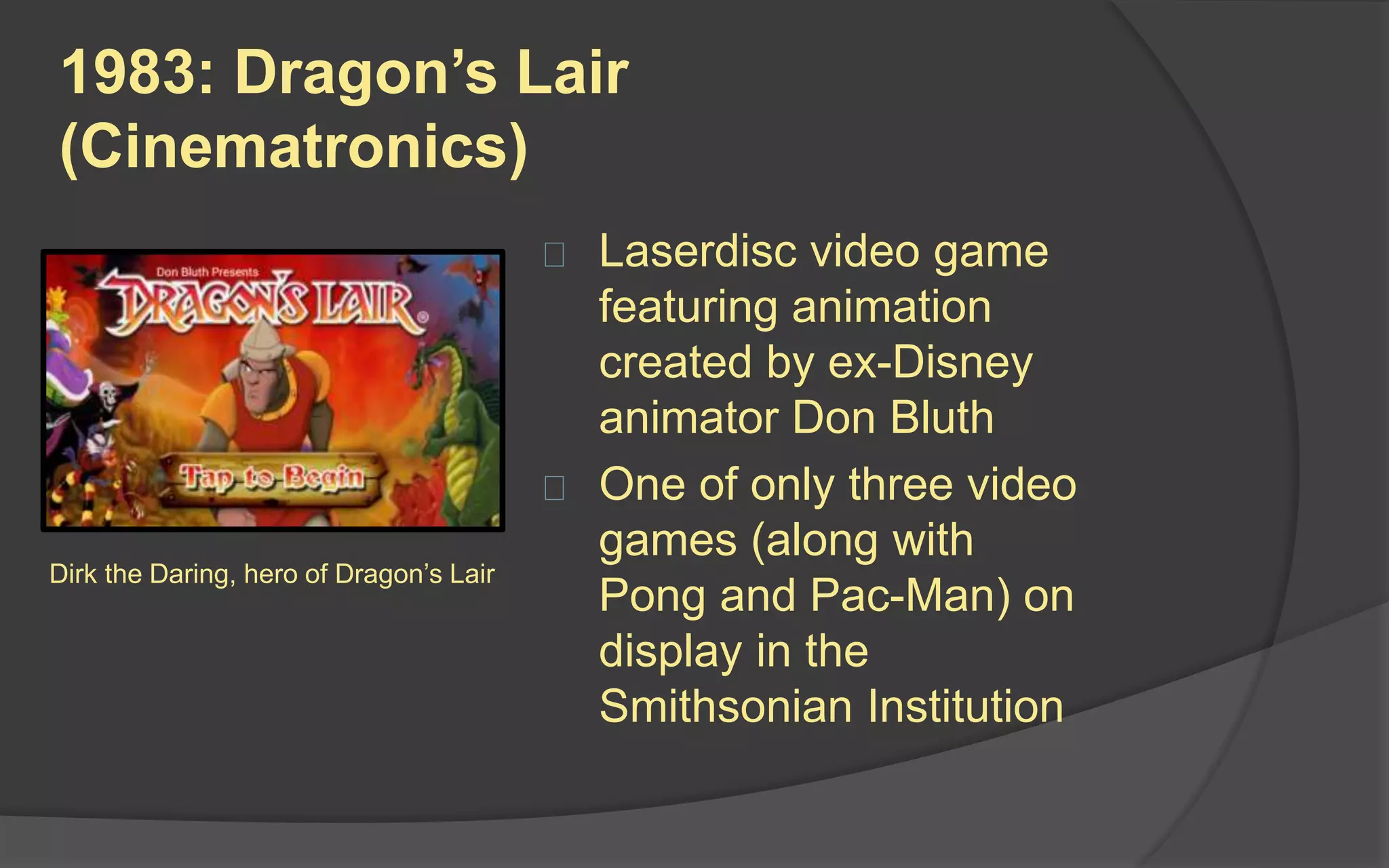 1983: Dragon’s Lair
(Cinematronics)
 Laserdisc video game
featuring animation
created by ex-Disney
animator Don Bluth
 One of only three video
games (along with
Pong and Pac-Man) on
display in the
Smithsonian Institution
Dirk the Daring, hero of Dragon’s Lair
 