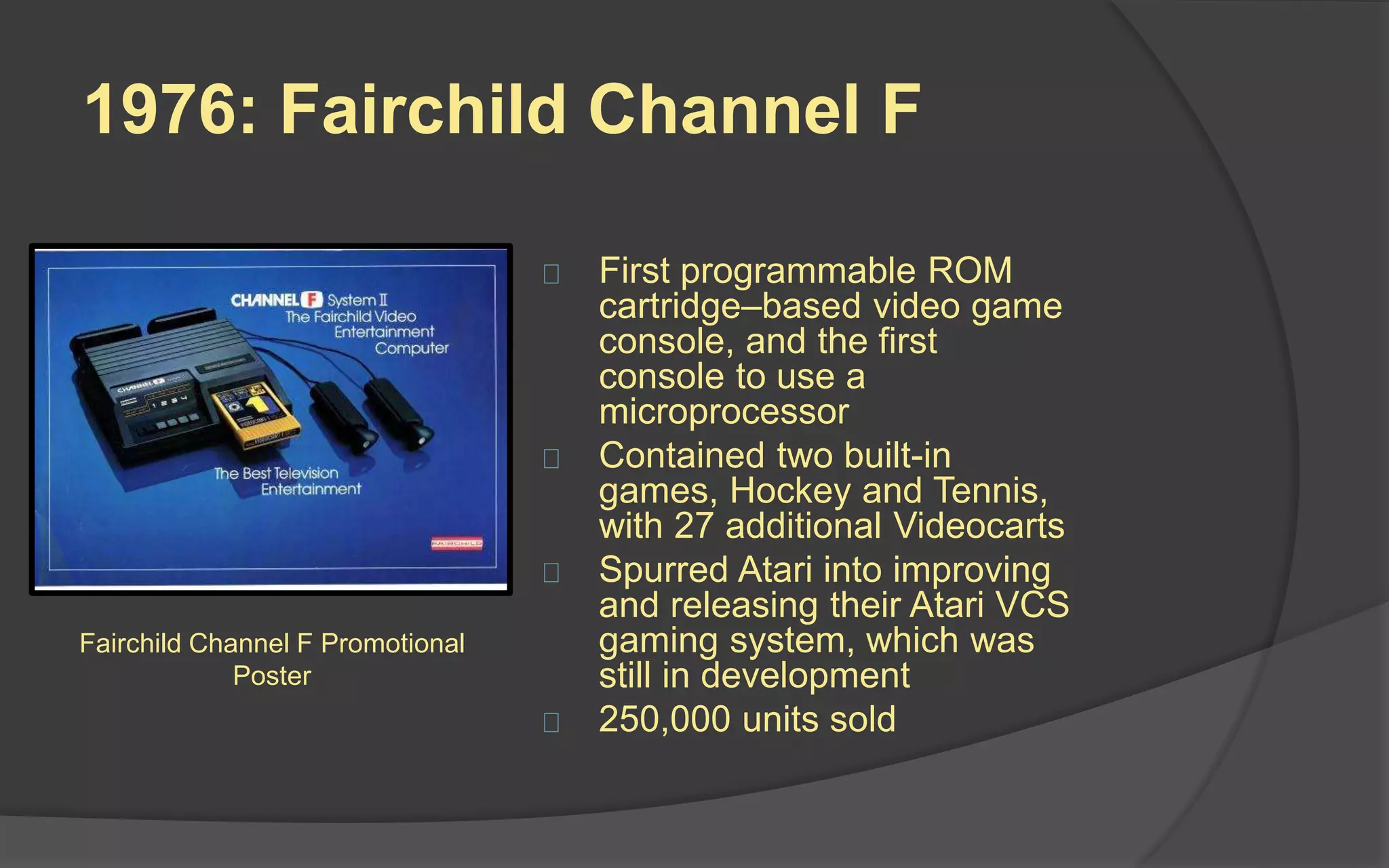 1976: Fairchild Channel F
 First programmable ROM
cartridge–based video game
console, and the first
console to use a
microprocessor
 Contained two built-in
games, Hockey and Tennis,
with 27 additional Videocarts
 Spurred Atari into improving
and releasing their Atari VCS
gaming system, which was
still in development
 250,000 units sold
Fairchild Channel F Promotional
Poster
 