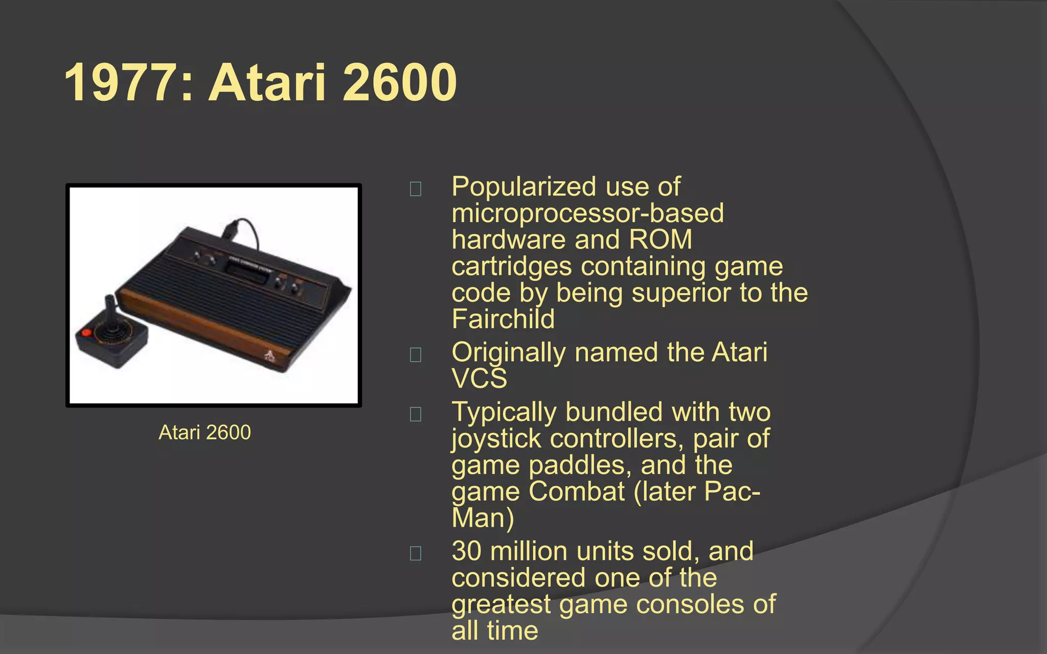 1977: Atari 2600
 Popularized use of
microprocessor-based
hardware and ROM cartridges
containing game code by being
superior to the Fairchild
 Originally named the Atari VCS
 Typically bundled with two
joystick controllers, pair of
game paddles, and the game
Combat (later Pac-Man)
 30 million units sold, and
considered one of the greatest
game consoles of all time
 This is the system that brought
video games into the home.
Atari 2600
 