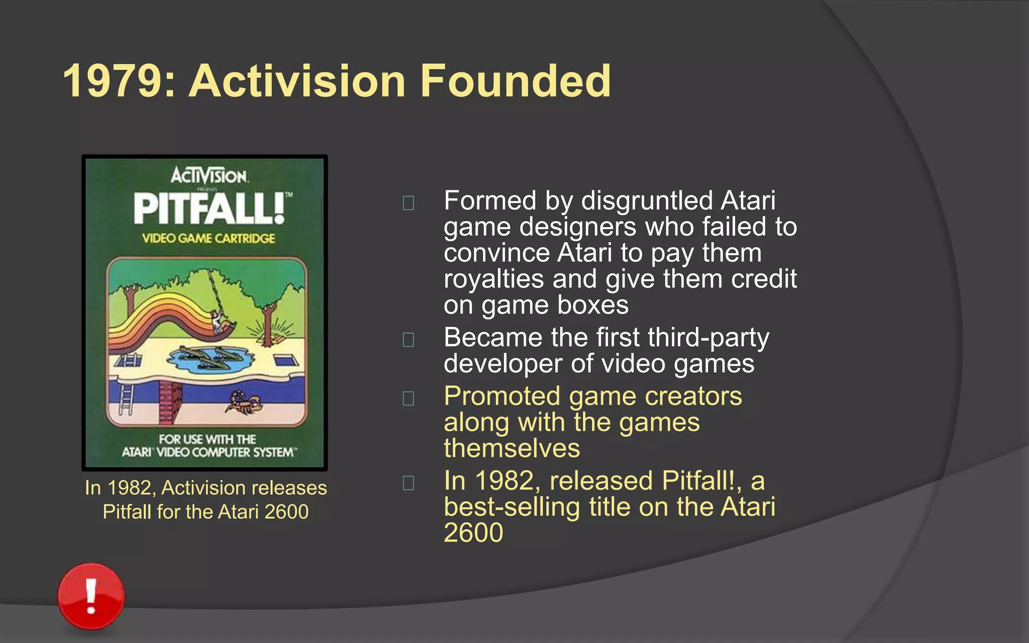 1979: Activision Founded
 Formed by disgruntled Atari
game designers who failed to
convince Atari to pay them
royalties and give them credit
on game boxes
 Became the first third-party
developer of video games
 Promoted game creators
along with the games
themselves
 In 1982, released Pitfall!, a
best-selling title on the Atari
2600
In 1982, Activision releases
Pitfall for the Atari 2600
 