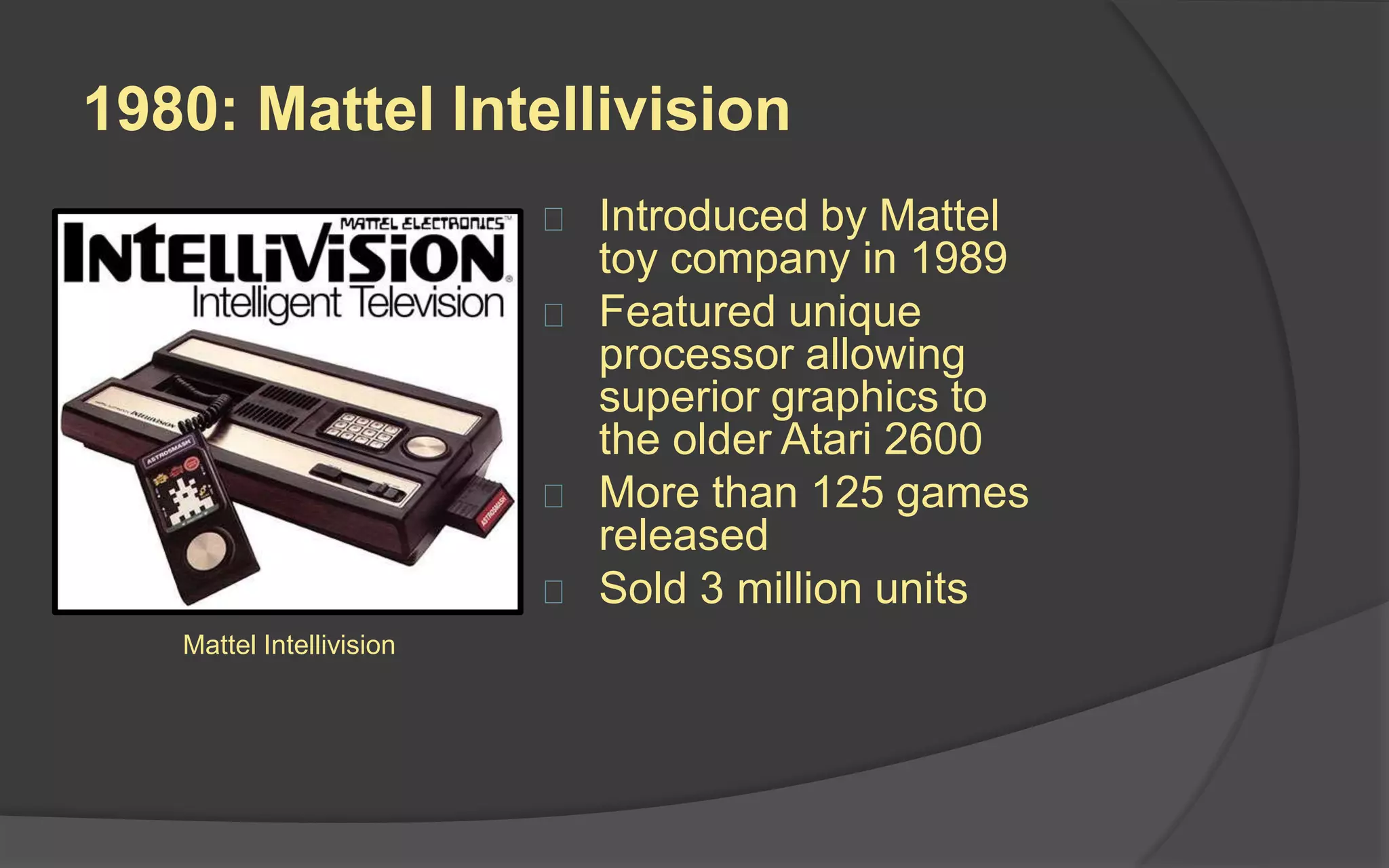 1980: Mattel Intellivision
 Introduced by Mattel
toy company in 1989
 Featured unique
processor allowing
superior graphics to
the older Atari 2600
 More than 125 games
released
 Sold 3 million units
Mattel Intellivision
 