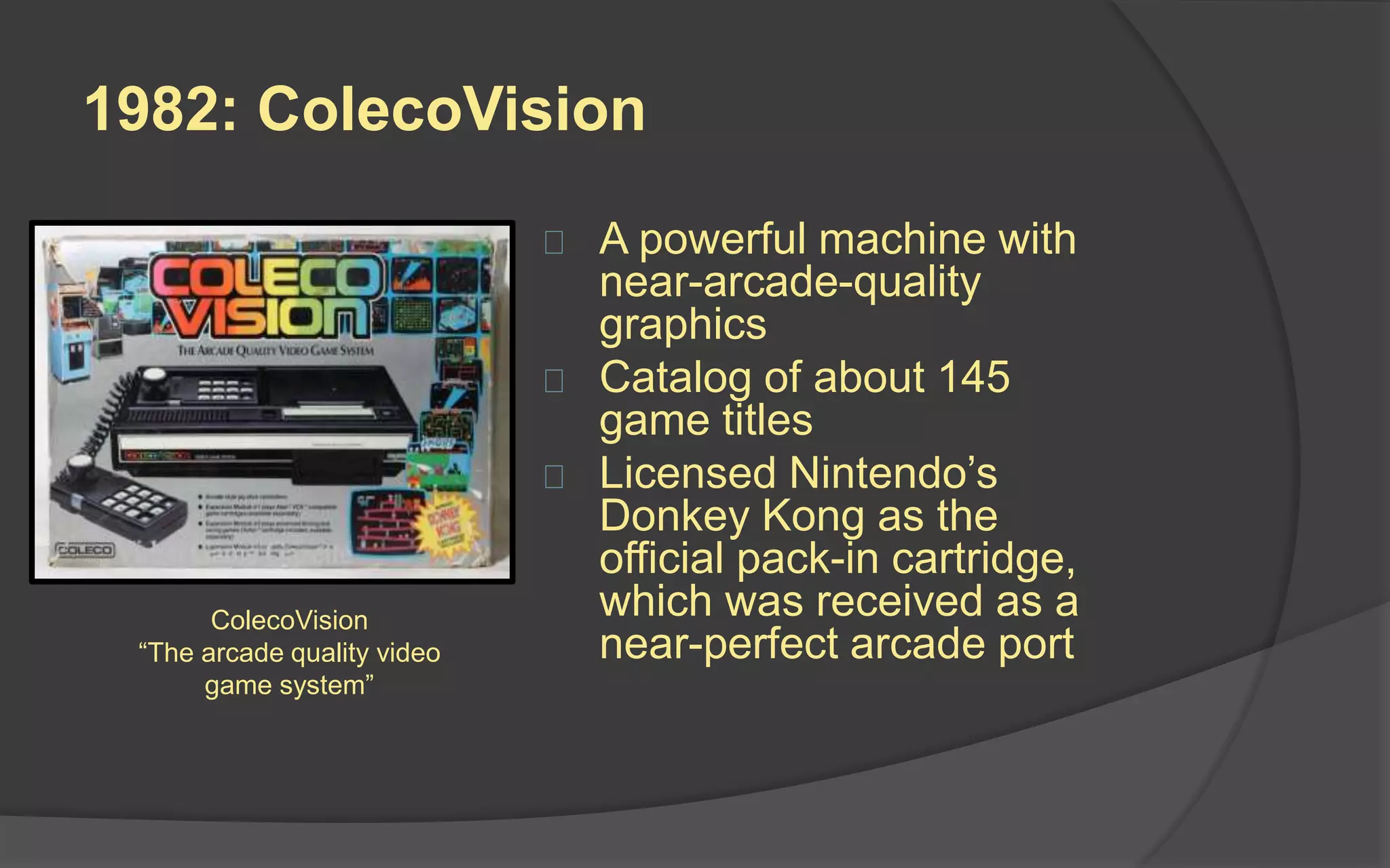 1982: ColecoVision
 A powerful machine with
near-arcade-quality
graphics
 Catalog of about 145
game titles
 Licensed Nintendo’s
Donkey Kong as the
official pack-in cartridge,
which was received as a
near-perfect arcade port
ColecoVision
“The arcade quality video
game system”
 