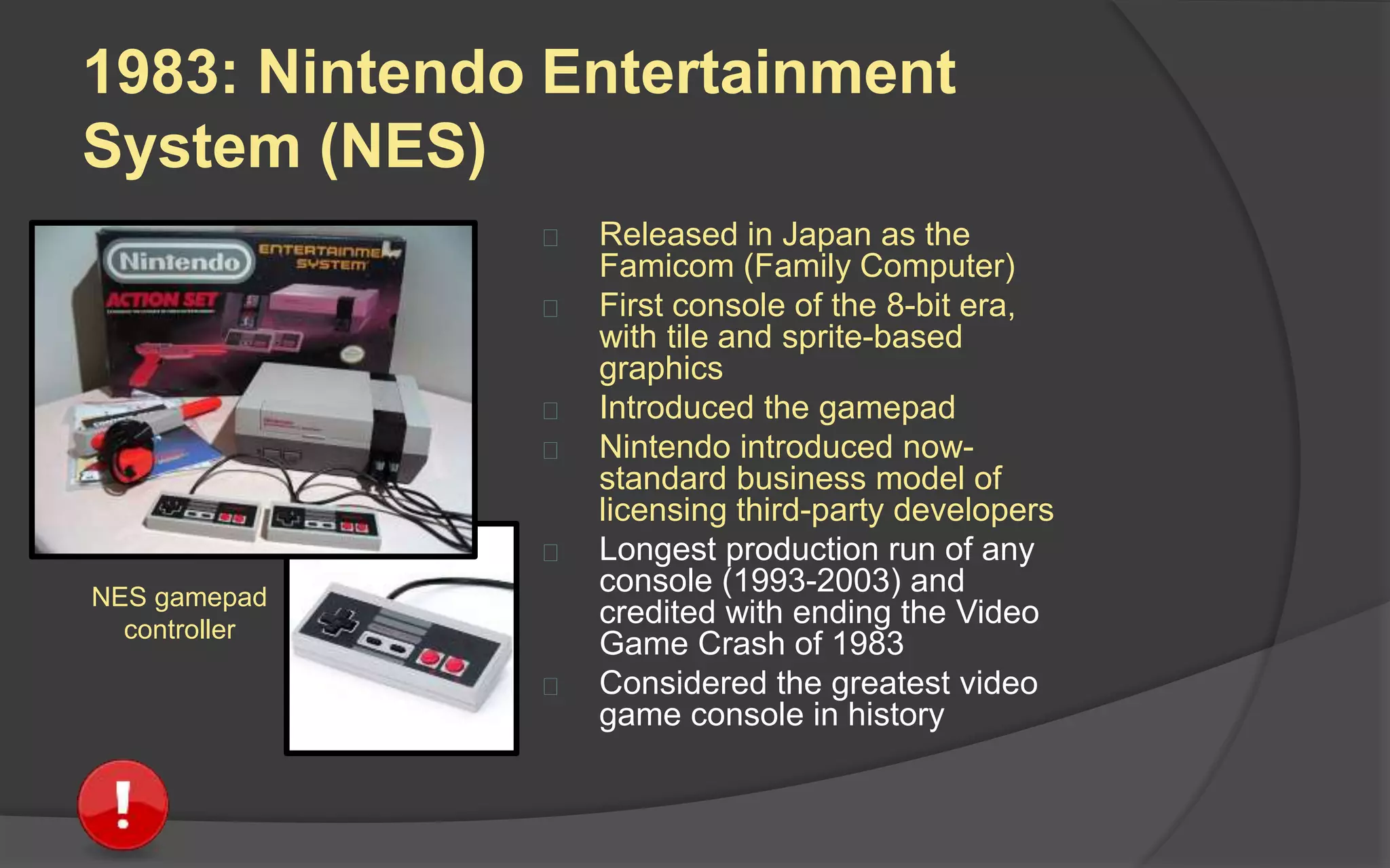 1983: Nintendo Entertainment
System (NES)
 Released in Japan as the
Famicom (Family Computer)
 First console of the 8-bit era,
with tile and sprite-based
graphics
 Introduced the gamepad
 Nintendo introduced now-
standard business model of
licensing third-party developers
 Longest production run of any
console (1983-2003) and
credited with ending the Video
Game Crash of 1983
 Considered the greatest video
game console in history
NES gamepad
controller
 