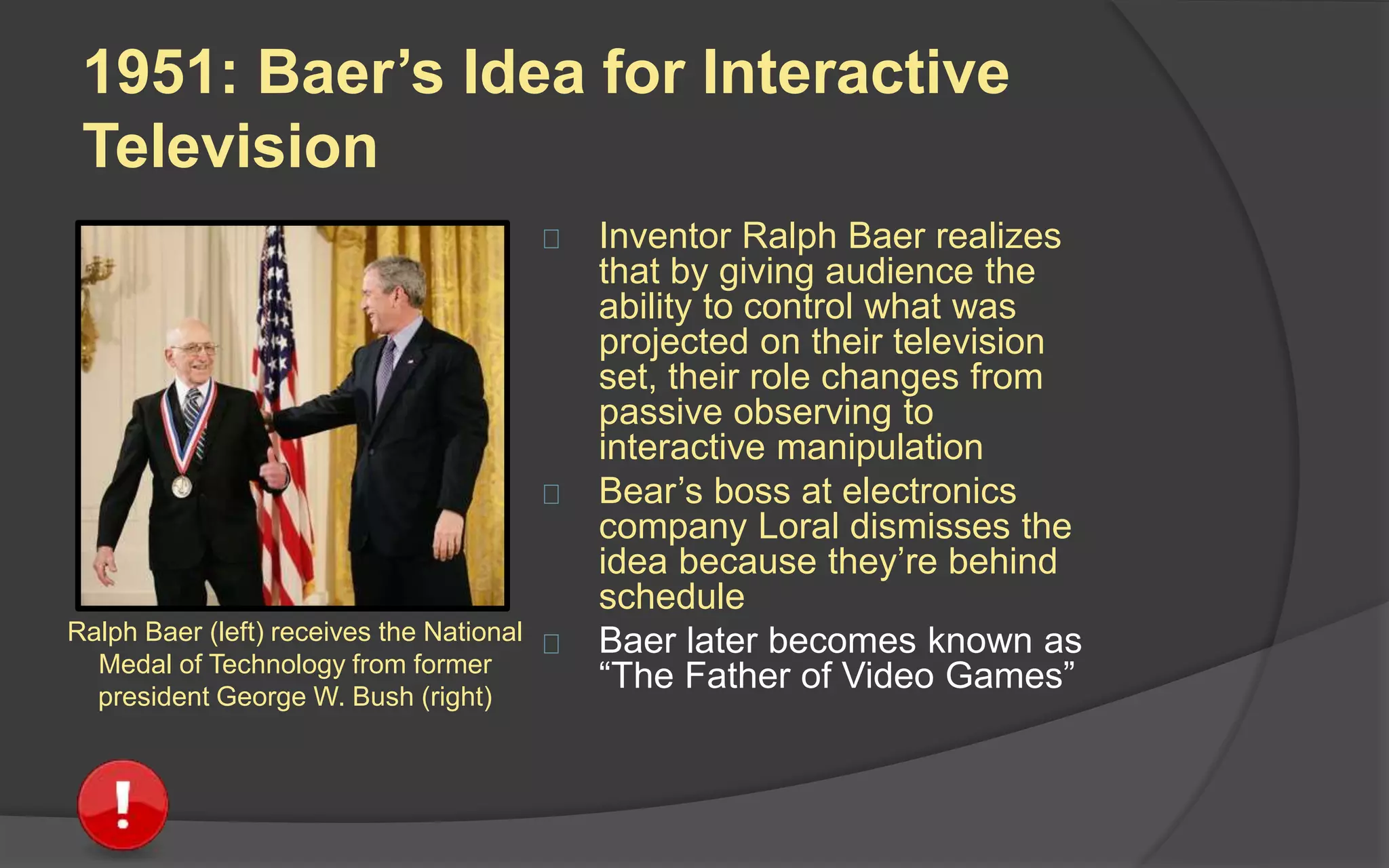 1951: Baer’s Idea for Interactive
Television
 Inventor Ralph Baer realizes
that by giving audience the
ability to control what was
projected on their television
set, their role changes from
passive observing to
interactive manipulation
 Bear’s boss at electronics
company Loral dismisses the
idea because they’re behind
schedule
 Baer later becomes known as
“The Father of Video Games”
Ralph Baer (left) receives the National
Medal of Technology from former
president George W. Bush (right)
 
