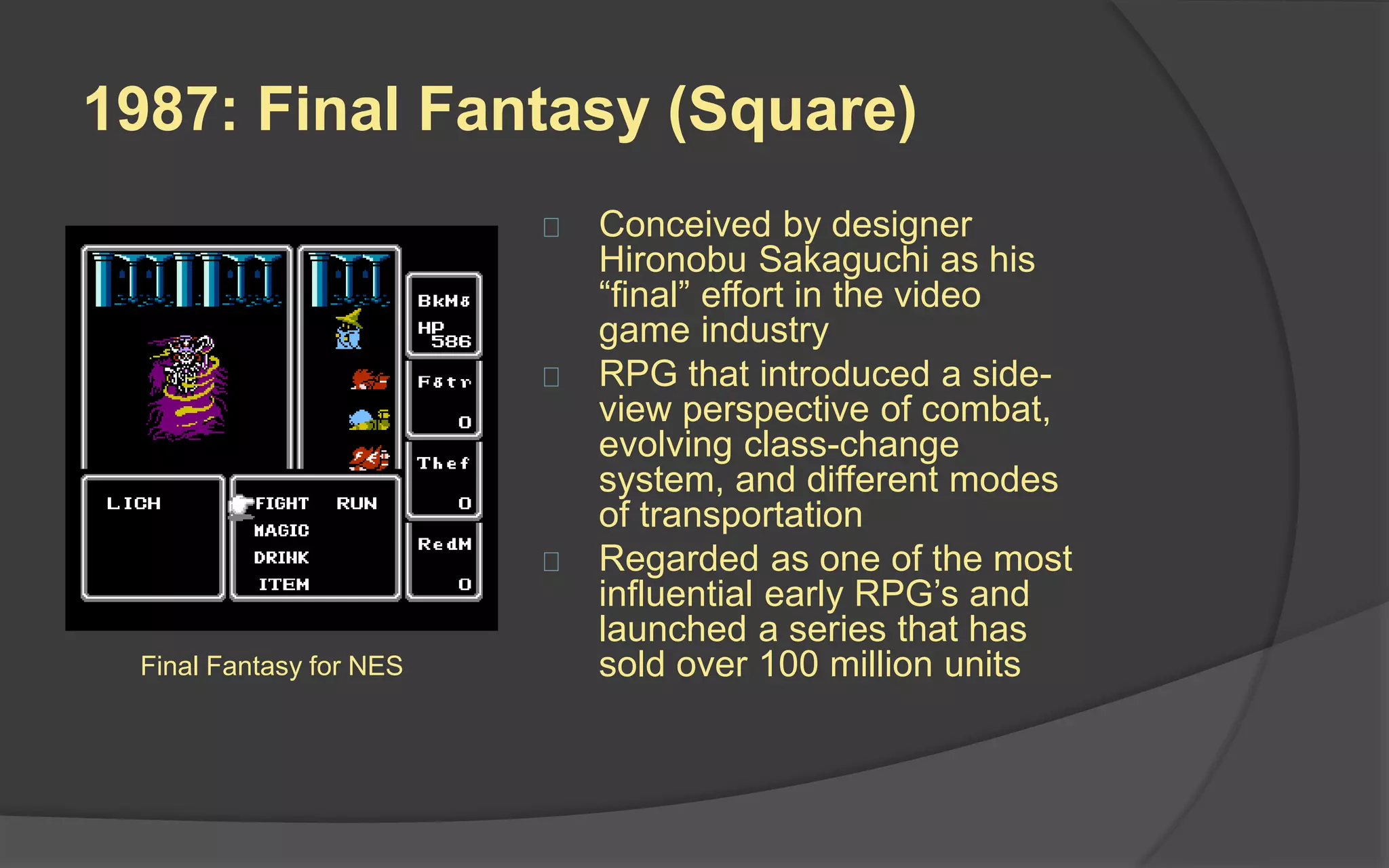 1986: The Legend of Zelda
(Nintendo)
 Created by game
designers Shigeru
Miyamoto and Takashi
Tezuka
 Gameplay consists of a
mixture of action,
adventure, and puzzle
solving
 Original game is the fourth
best-selling NES game of
all time
 Series consists of 16
games, with a total of 67.9
million copies
The Legend of Zelda for NES
 