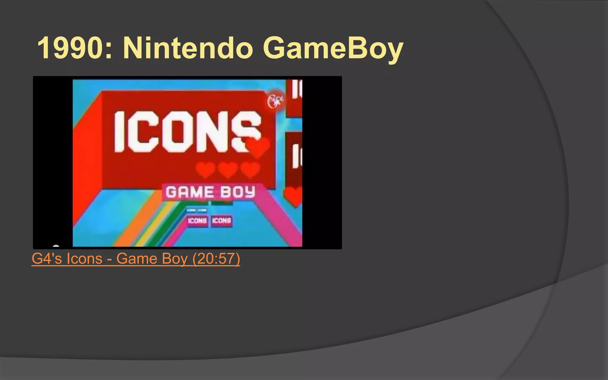 1989: Nintendo GameBoy
 8-bit handheld video game
device released in Japan and
North America in 1989
 The popular puzzle game
Tetris was included with the
system
 It was a tremendous success.
The Game Boy and its
successor, the Game Boy
Color, sold a combined 118
million units worldwide
 Made play portable and
helped gamers to stick with
Nintendo rather than Sega
Nintendo GameBoy with Tetris
 