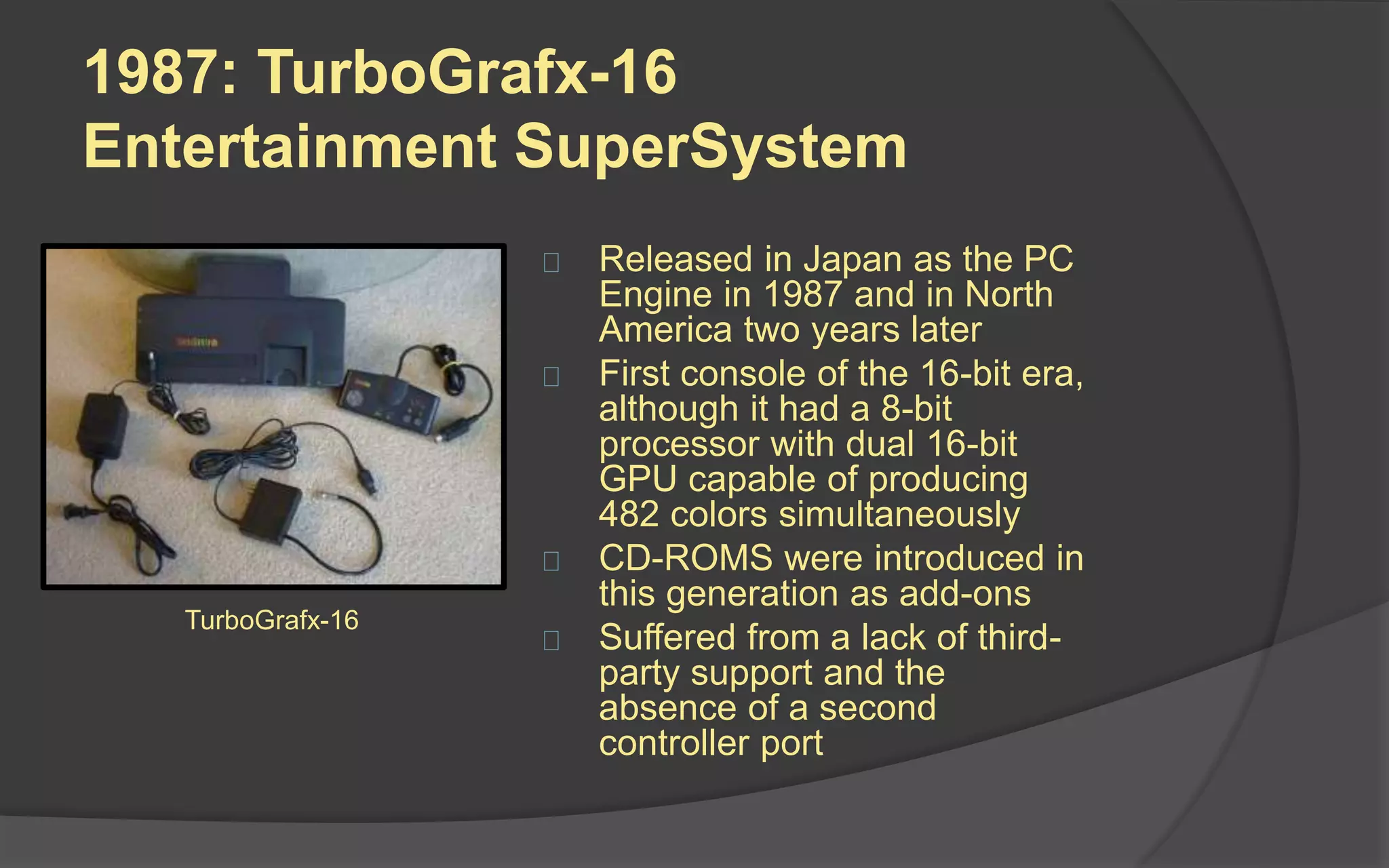 1987: TurboGrafx-16
Entertainment SuperSystem
 Released in Japan as the PC
Engine in 1987 and in North
America two years later
 First console of the 16-bit era,
although it had a 8-bit
processor with dual 16-bit
GPU capable of producing
482 colors simultaneously
 CD-ROMS were introduced in
this generation as add-ons
 Suffered from a lack of third-
party support and the
absence of a second
controller port
TurboGrafx-16
 
