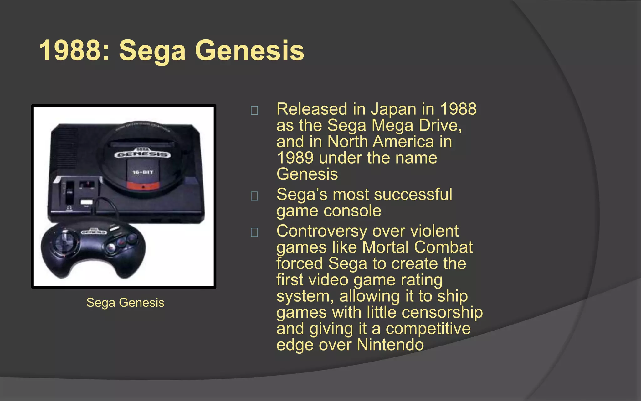 1988: Sega Genesis
 Released in Japan in 1988
as the Sega Mega Drive,
and in North America in
1989 under the name
Genesis
 Sega’s most successful
game console
 Controversy over violent
games like Mortal Combat
forced Sega to create the
first video game rating
system, allowing it to ship
games with little censorship
and giving it a competitive
edge over Nintendo
Sega Genesis
 