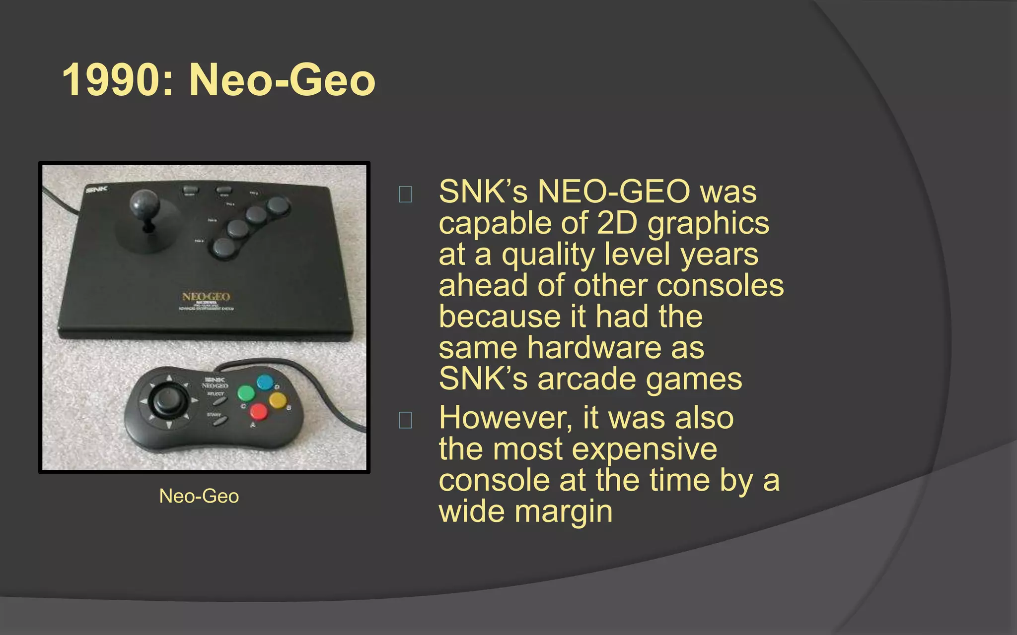 1990: Neo-Geo
 SNK’s NEO-GEO was
capable of 2D graphics
at a quality level years
ahead of other consoles
because it had the
same hardware as
SNK’s arcade games
 However, it was also
the most expensive
console at the time by a
wide margin
Neo-Geo
 