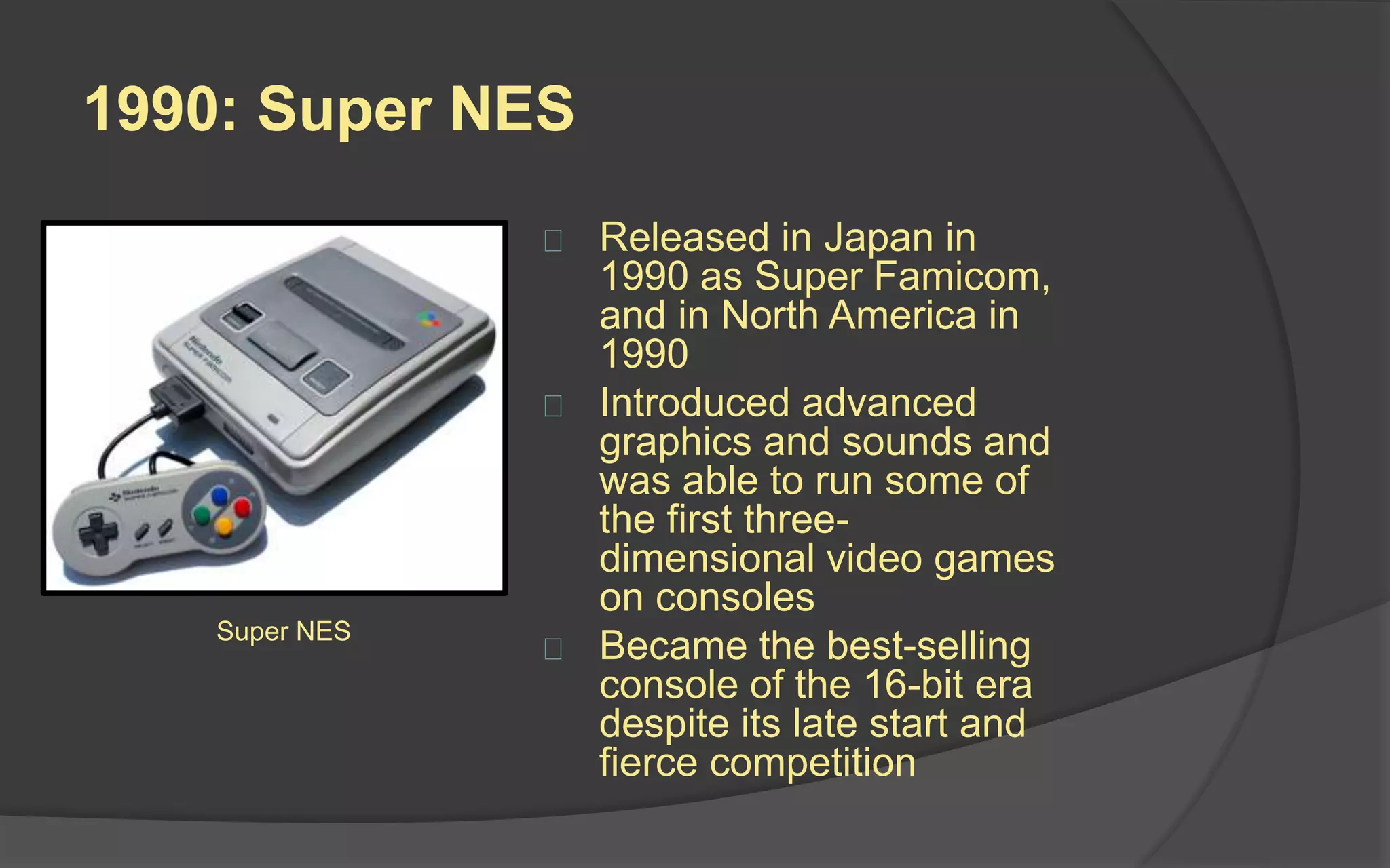 1990: Super NES
 Released in Japan in
1990 as Super Famicom,
and in North America in
1990
 Introduced advanced
graphics and sounds and
was able to run some of
the first three-
dimensional video games
on consoles
 Became the best-selling
console of the 16-bit era
despite its late start and
fierce competition
Super NES
 