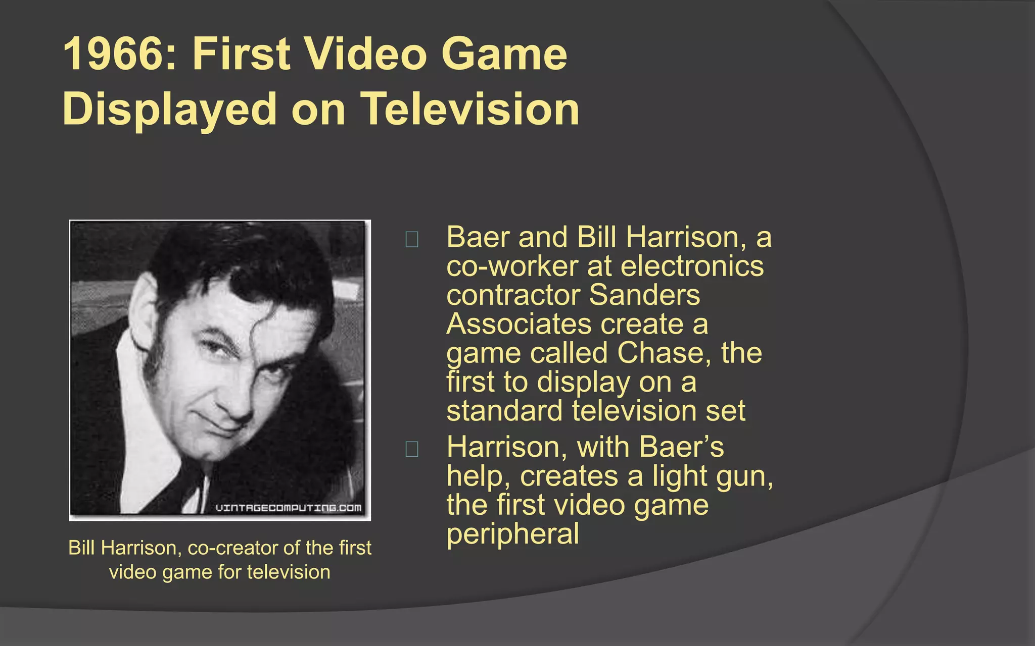 1966: First Video Game
Displayed on Television
 Baer and Bill Harrison, a
co-worker at electronics
contractor Sanders
Associates create a
game called Chase, the
first to display on a
standard television set
 Harrison, with Baer’s
help, creates a light gun,
the first video game
peripheralBill Harrison, co-creator of the first
video game for television
 