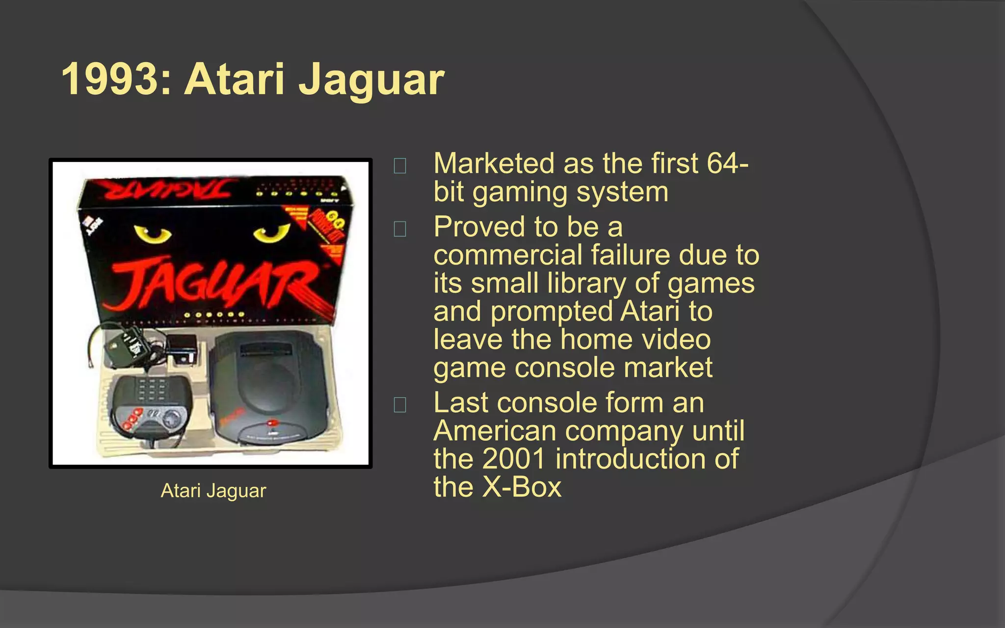 1993: Atari Jaguar
 Marketed as the first 64-
bit gaming system
 Proved to be a
commercial failure due to
its small library of games
and prompted Atari to
leave the home video
game console market
 Last console from an
American company until
the 2001 introduction of
the X-BoxAtari Jaguar
 