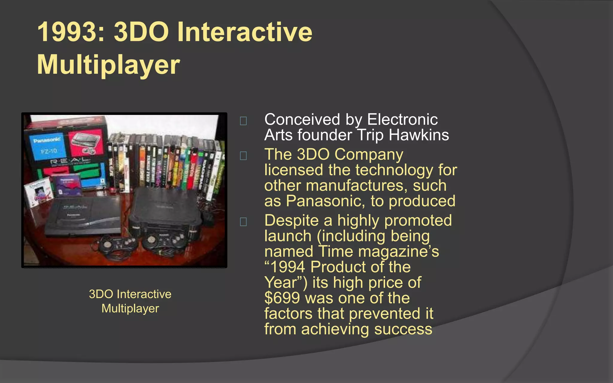 1993: 3DO Interactive
Multiplayer
 Conceived by Electronic
Arts founder Trip Hawkins
 The 3DO Company
licensed the technology for
other manufactures, such
as Panasonic, to produced
 Despite a highly promoted
launch (including being
named Time magazine’s
“1994 Product of the
Year”) its high price of
$699 was one of the
factors that prevented it
from achieving success
3DO Interactive
Multiplayer
 