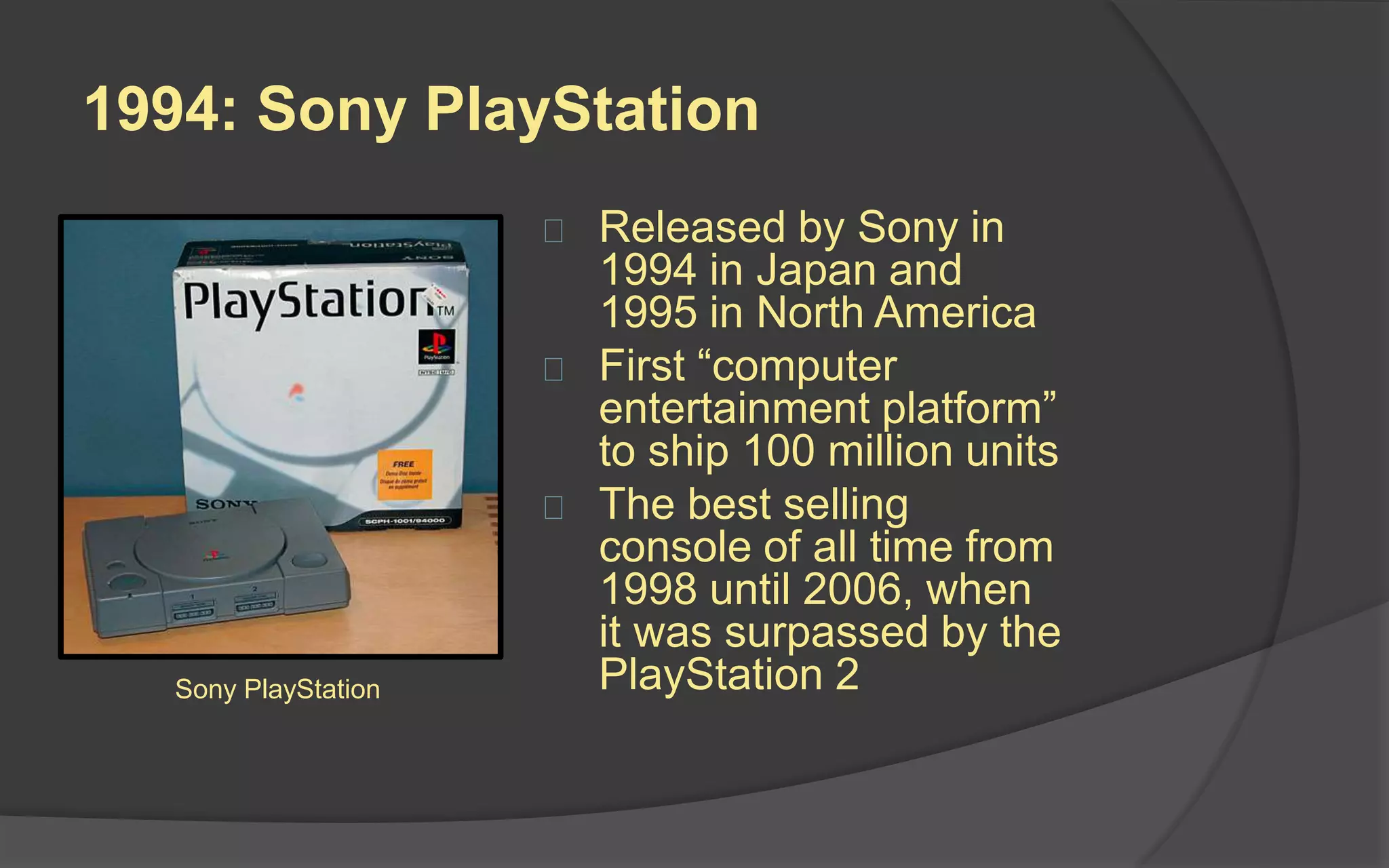 1994: Sony PlayStation
 Released by Sony in 1994
in Japan and 1995 in North
America
 First “computer
entertainment platform” to
ship 100 million units
 The best selling console of
all time from 1998 until
2006, when it was
surpassed by the
PlayStation 2
 Its competitor Nintendo was
considered stuck in the past
with its use of cartridges
and cap on mature-themed
games
Sony PlayStation
 