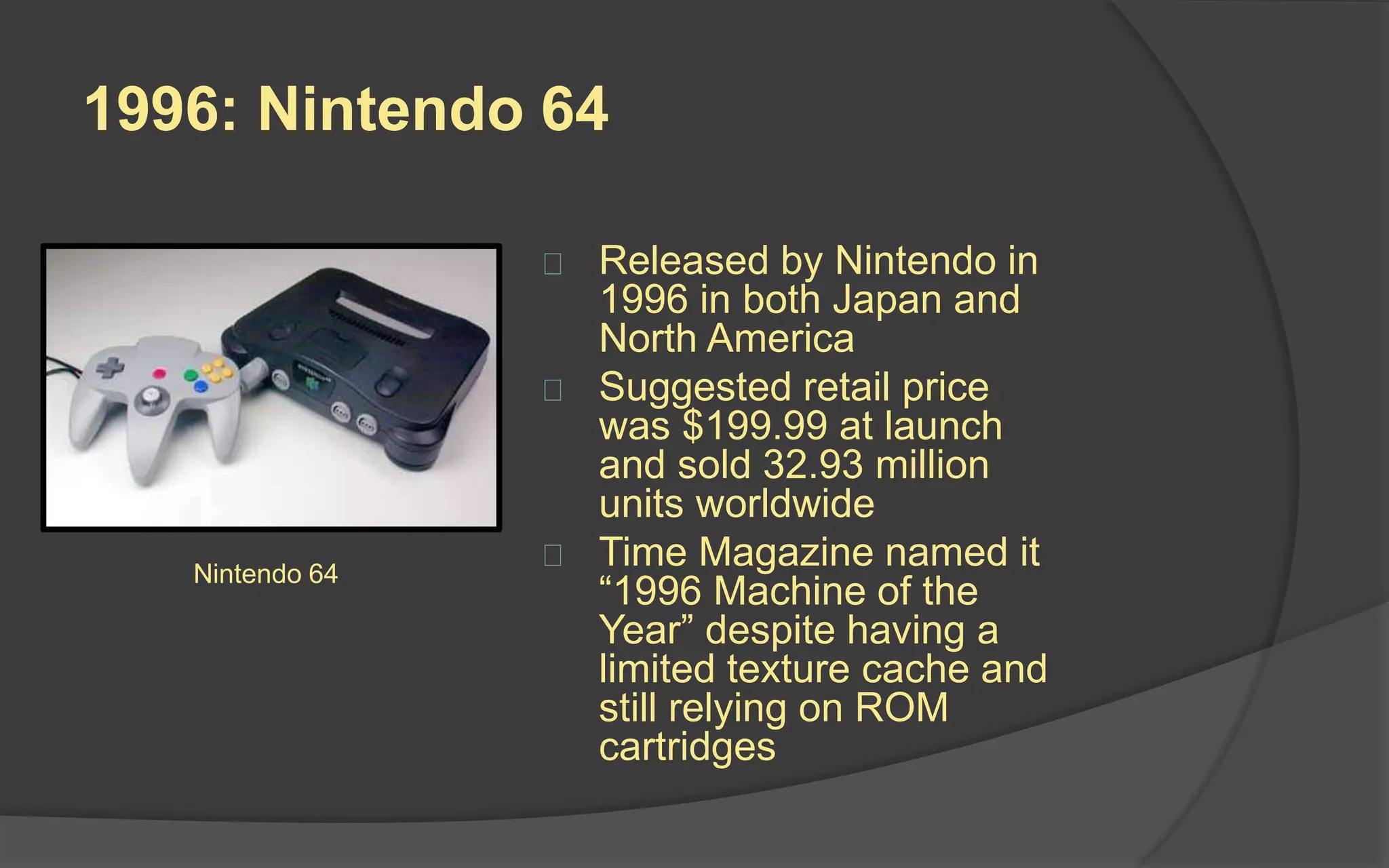 1996: Nintendo 64
 Released by Nintendo in
1996 in both Japan and
North America
 Suggested retail price
was $199.99 at launch
and sold 32.93 million
units worldwide
 Time Magazine named it
“1996 Machine of the
Year” despite having a
limited texture cache and
still relying on ROM
cartridges
Nintendo 64
 