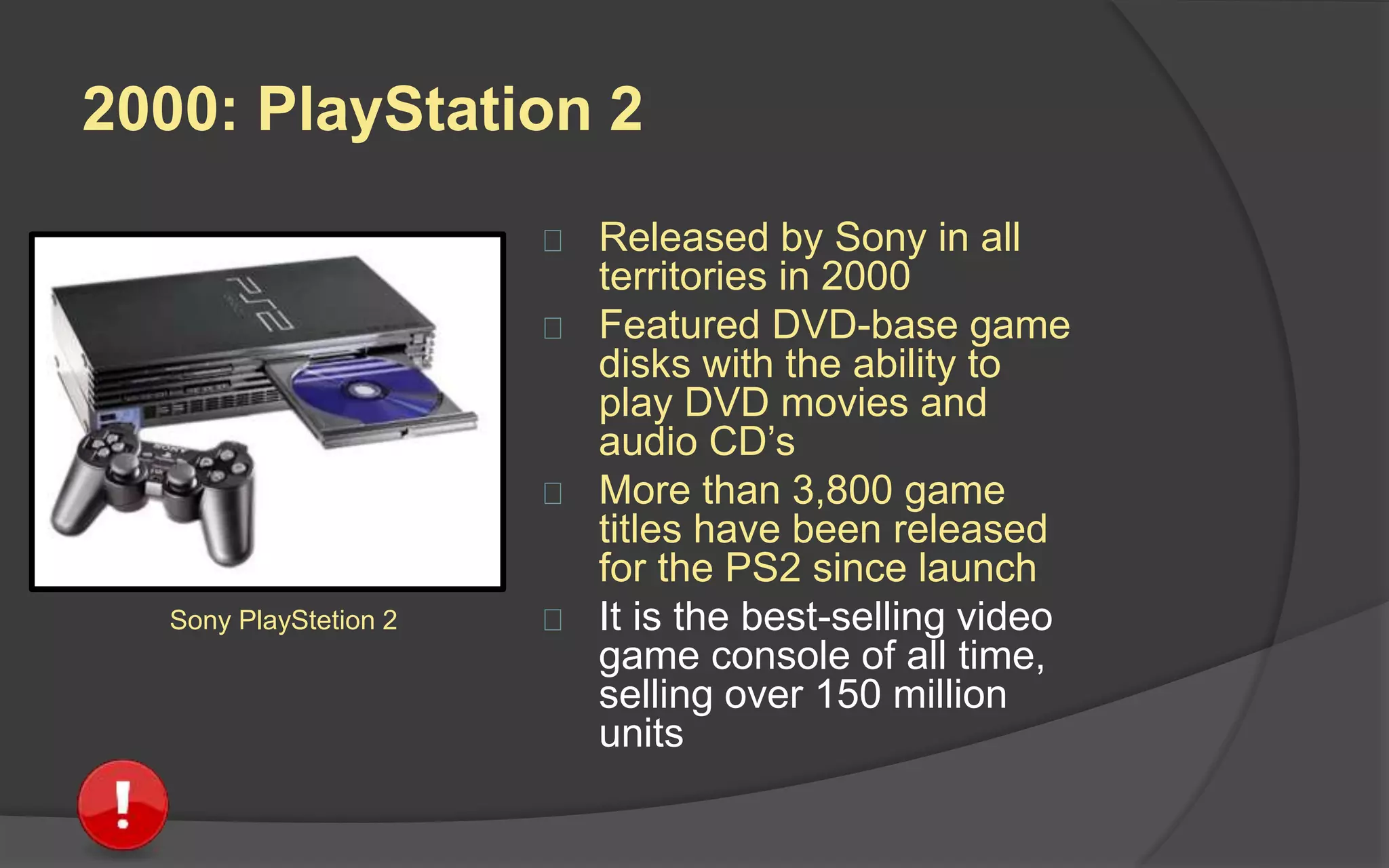 1998: Sega Dreamcast
 Launched by Sega in Japan in 1998
and other territories in 1999
 Intended as a comeback after
previous efforts with the Sega
Saturn failed
 First console with a built-in modem
and internet support for online play
 Despite it being initially well
received, sales plummeted when
the PlayStation 2 was announced
and the system was discontinued in
2001
Sega Dreamcast
 