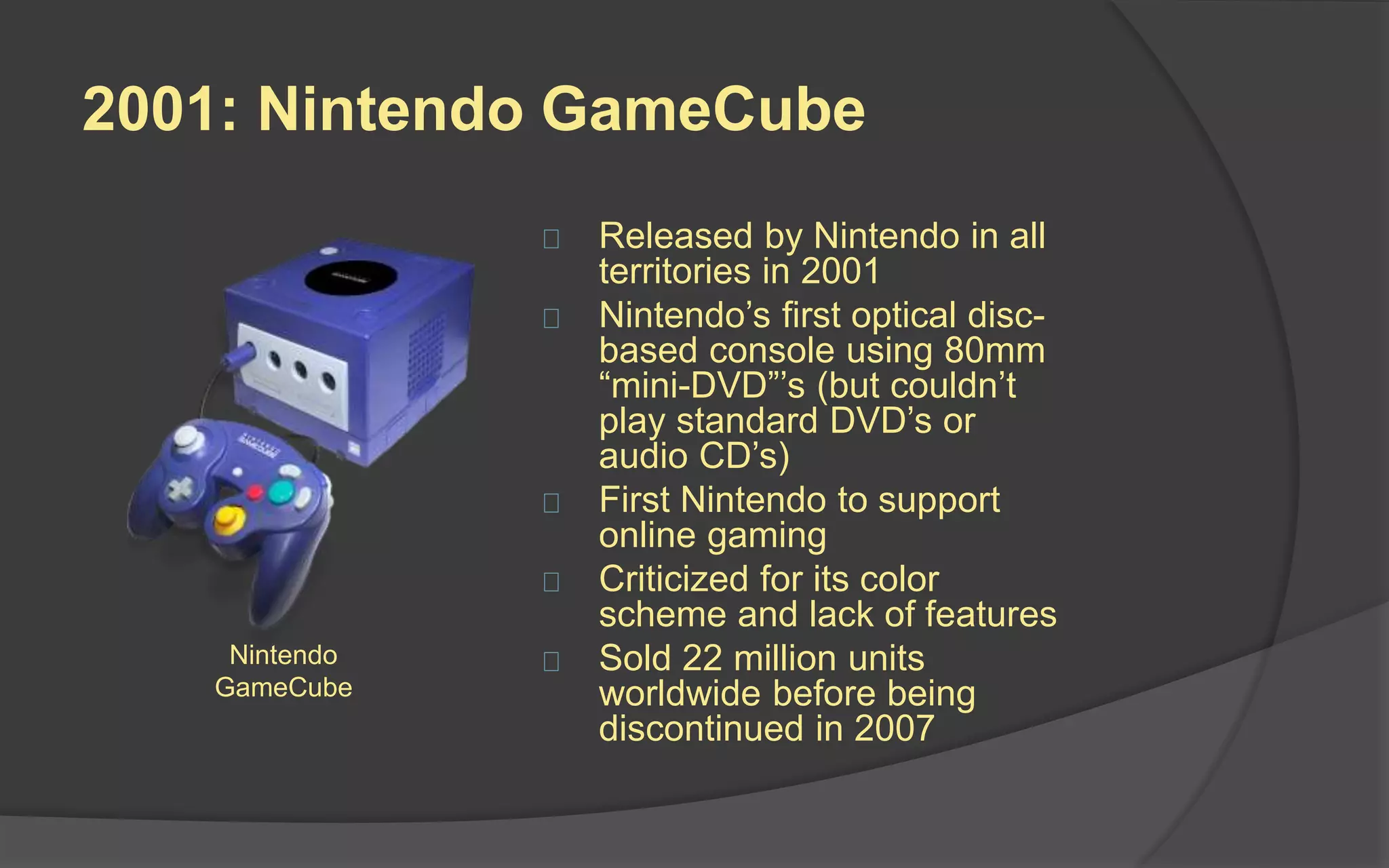 2000: PlayStation 2
 Released by Sony in all
territories in 2000
 Featured DVD-base game
disks with the ability to play
DVD movies and audio CD’s
 More than 3,800 game titles
have been released for the
PS2 since launch
 It is the best-selling video
game console of all time,
selling over 150 million units,
winning the Console Wars
Sony PlayStation 2
 