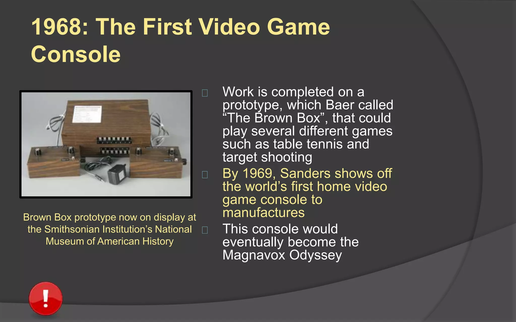 1968: The First Video Game
Console
 Work is completed on a
prototype, which Baer called
“The Brown Box”, that could
play several different games
such as table tennis and
target shooting
 By 1969, Sanders shows off
the world’s first home video
game console to
manufacturers
 This console would
eventually become the
Magnavox Odyssey
Brown Box prototype now on display at
the Smithsonian Institution’s National
Museum of American History
 