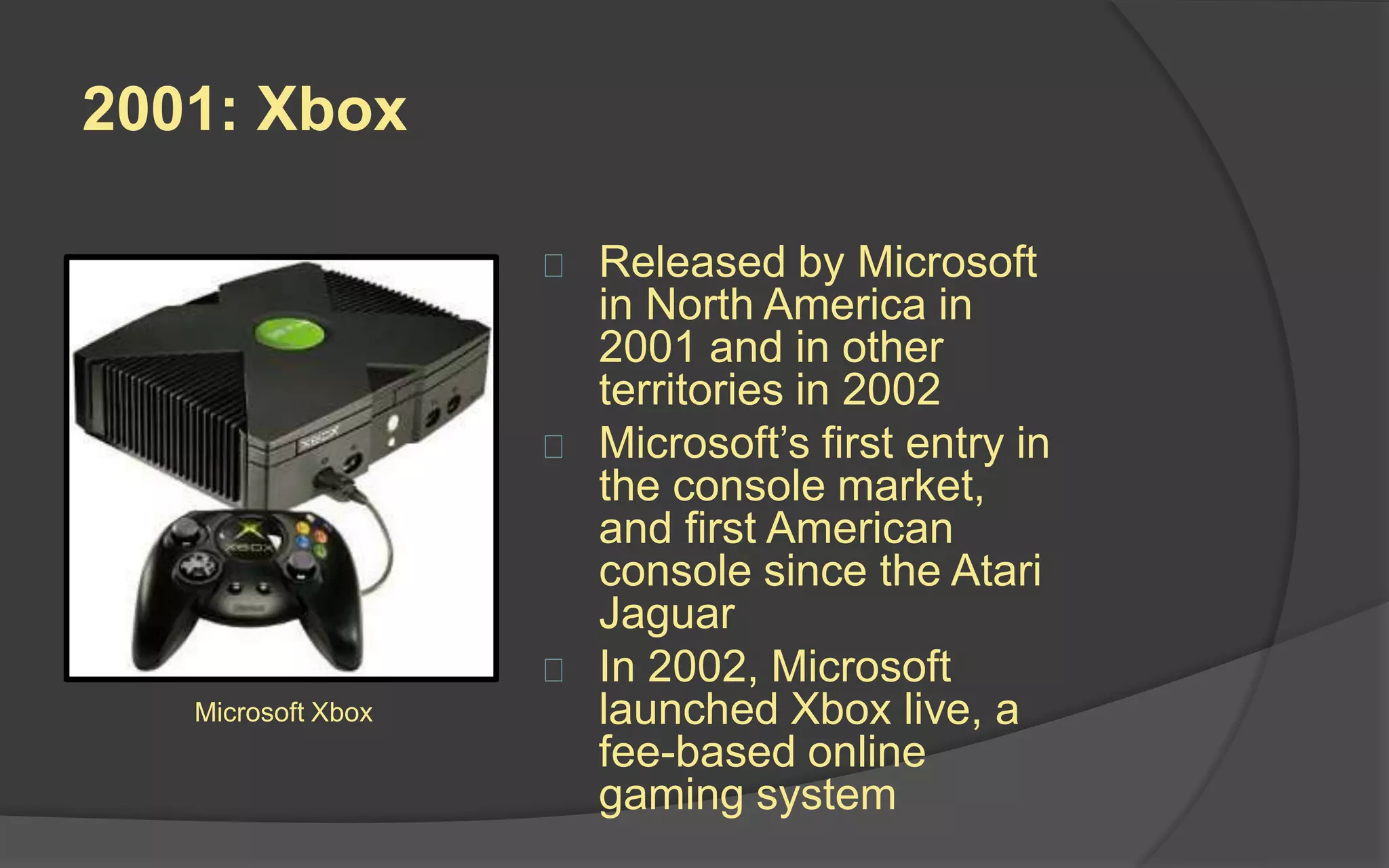 2001: Nintendo GameCube
 Released by Nintendo in all
territories in 2001
 Nintendo’s first optical disc-
based console using 80mm
“mini-DVD”’s (but couldn’t
play standard DVD’s or
audio CD’s)
 First Nintendo to support
online gaming
 Criticized for its color
scheme and lack of features
 Sold 22 million units
worldwide before being
discontinued in 2007
Nintendo
GameCube
 
