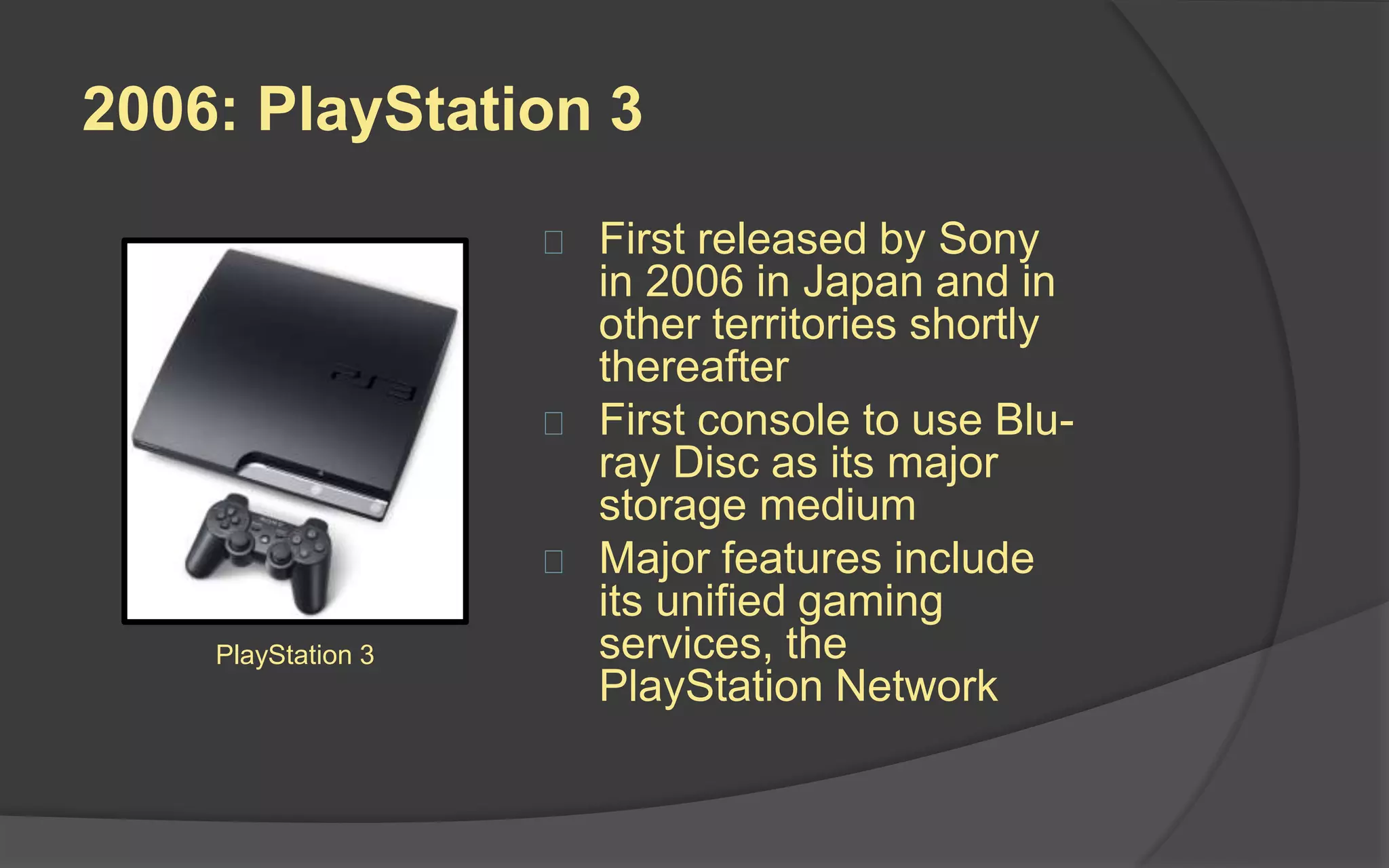 2005: Xbox 360
 Microsoft unveiled the
Xbox 360 on MTV in
2005
 Major features include
integrated Xbox Live
service that allows
players to compete
online
 Windows Media Center
multimedia capabilities
 Games rendered
natively at HD
resolutions
Xbox 360
 
