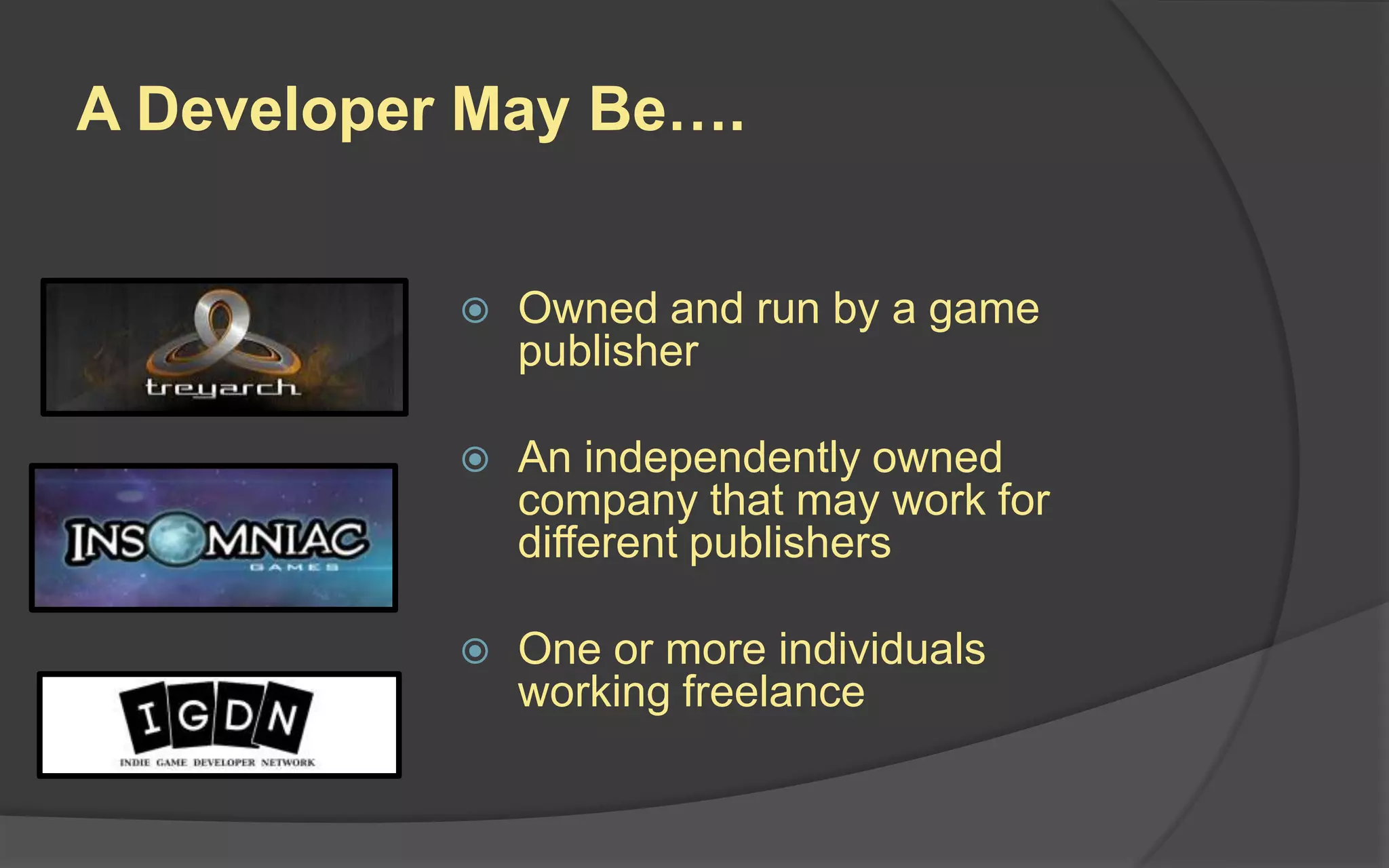 Game Developer (Business)
 Owned and run by a
game publisher
 An independently owned
company that may work
for different publishers
A company that develops video games is also called a
Game Studio.
Game Studios may be:
 