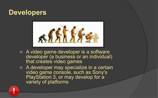 Developers
 A video game developer is a software
developer (a business or an individual)
that creates video games
 A developer may specialize in a certain
video game console, such as Sony's
PlayStation 3, or may develop for a
variety of platforms
 