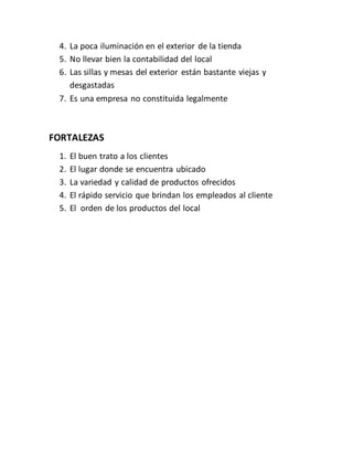 4. La poca iluminación en el exterior de la tienda
5. No llevar bien la contabilidad del local
6. Las sillas y mesas del exterior están bastante viejas y
desgastadas
7. Es una empresa no constituida legalmente
FORTALEZAS
1. El buen trato a los clientes
2. El lugar donde se encuentra ubicado
3. La variedad y calidad de productos ofrecidos
4. El rápido servicio que brindan los empleados al cliente
5. El orden de los productos del local